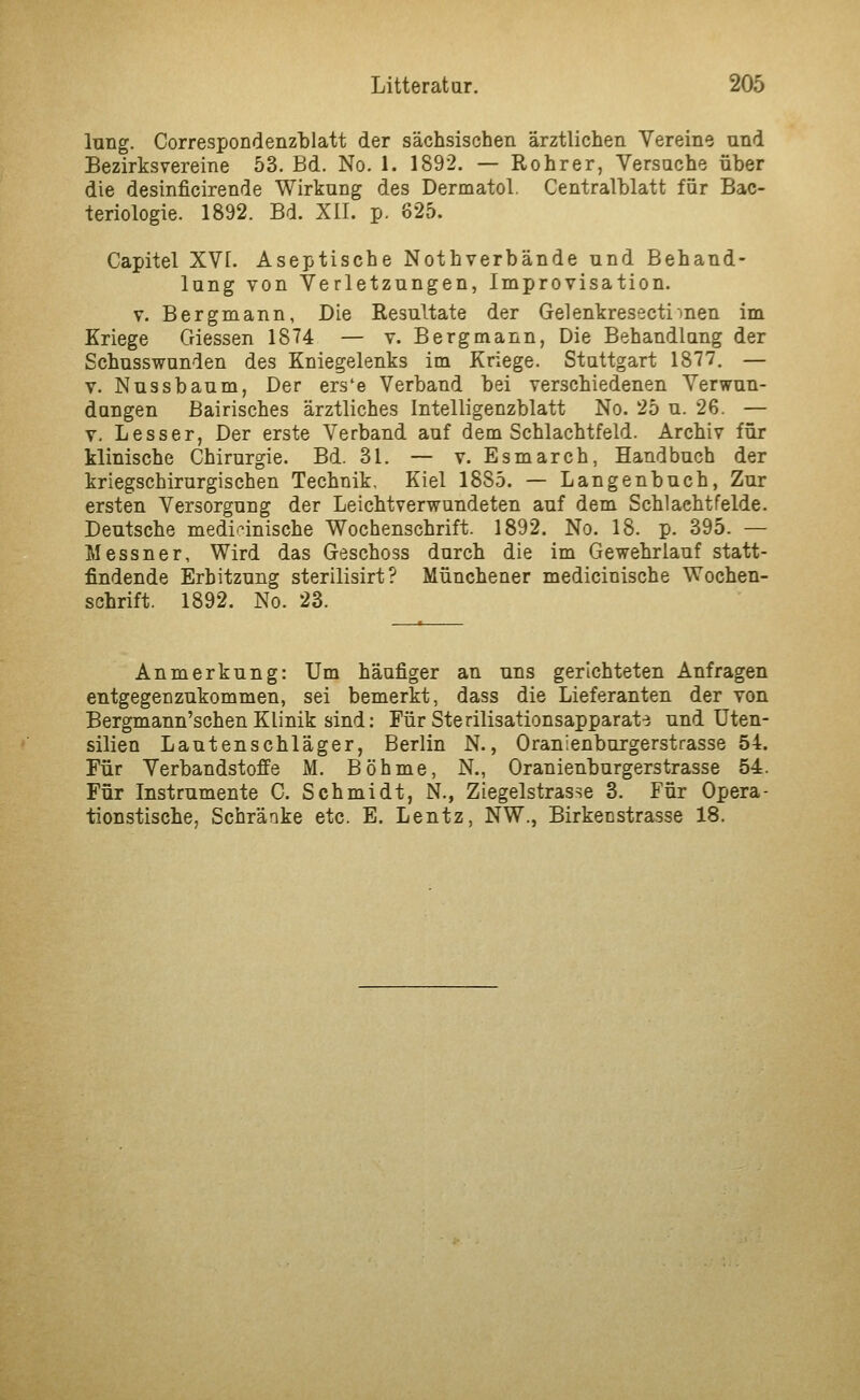 lung. Correspondenzblatt der sächsischen ärztlichen Vereine und Bezirksvereine 53. Bd. No. 1. 1892, — Rohr er, Versuche über die desinficirende Wirkung des Dermatol. Centralblatt für Bac- teriologie. 1892. Bd. XII. p. 825. Capitel XVI. Aseptische Nothverbände und Behand- lung von Verletzungen, Improvisation. V. Bergmann, Die Resultate der Gelenkresectimen im Kriege Giessen 1874 — v. Bergmann, Die Behandlung der Schusswunden des Kniegelenks im Kriege. Stuttgart 1877. — V. Nussbaum, Der ers'e Verband bei verschiedenen Verwun- dungen ßairisches ärztliches Intelligenzblatt No. 25 u. 26. — V. Lesser, Der erste Verband auf dem Schlachtfeld. Archiv für klinische Chirurgie. Bd. 31. — v. Esmarch, Handbuch der kriegschirurgischen Technik, Kiel 1885. — Langenbuch, Zur ersten Versorgung der Leichtverwundeten auf dem Schi acht felde. Deutsche medizinische Wochenschrift. 1892. No. 18. p. 395. — Messner, Wird das Geschoss durch die im Gewehrlauf statt- findende Erhitzung sterilisirt? Münchener medicinische Wochen- schrift. 1892. No. 23. Anmerkung: Um häufiger an uns gerichteten Anfragen entgegenzukommen, sei bemerkt, dass die Lieferanten der von Bergmann'schen Klinik sind: Für Sterilisationsapparat-3 und Uten- silien Lautenschläger, Berlin N., Oranienburgerstrasse 54. Für Verbandstoffe M. Böhme, N., Oranienburgerstrasse 54. Für Instrumente C. Schmidt, N., Ziegelstrasse 3. Für Opera- tionstische, Schränke etc. E. Lentz, NW., Birkenstrasse 18.