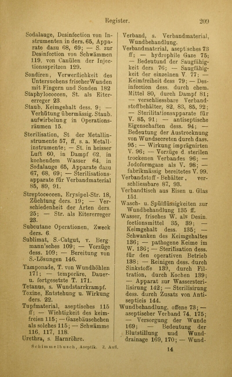 Sodalaoge, Desinfection von In- strumenten in ders. 65, Appa- rate dazu 68, 69; — S. zur Desinfection von Schwämmen 119, von Canülen der Injec- tionsspritzen 129. Sondiren, Verwerflichkeit des Untersuchens frischerWunden mit Fingern und Sonden 182 Staphylococcen, St. als Eiter- erreger 23. Staub, Keimgehalt dess. 9; — Verhütung übermässig. Staub, aufwirbelun g in Operations- räumen 15. Sterilisation, St. der Metallin- strumente 57, ff, s. a. Metall- instrumente; — St. in heisser Luft 60, in Dampf 62, in kochendem Wasser 64, in Sodalauge 65, Apparate dazu 67, 68, 69; — Sterilisations- apparate für Verbandmaterial 85, 89, 91. Streptococcen, Erysipel-Str. 18, Züchtung ders. 19; — Ver- schiedenheit der Arten ders. 25; — Str. als Eitererreger 23. Subcutane Operationen, Zweck ders. 6. Sublimat, S.-Catgut, v. Berg- mann'sches 109; — Vorzüge dess. 109; — Bereitung von S.-Lösungen 146. Tamponade, T. von Wundhöhlen 171; — temporäre, Dauer- u. fortgesetzte T. 171. Tetanus, s. Wundstarrkrampf. Toxine, Entstehung u. Wirkung ders. 22. Tupfmaterial, aseptisches 115 ff; — Wichtigkeit des keim- freien 115; —Gazebäuschchen als solches 115; — Schwämme 116, 117, 118. Urethra, s. Harnröhre. Schimin e llj usch, Aseptik. 2. AuH. Verband, s. Verbandmaterial, Wundbehandlung. Verbandmaterial, aseptisches 73 ff; — hydrophile Gaze 75; — Bedeutund der Saugfähig- keit ders 76; — Saugfähig- keit der einzelnen V. 77; — Keimfreiheit dess 79; — Des- infection dess. durch ehem. Mittel 80, durch Dampf 81; — verschliessbare Verband- stoffbehälter, 82, 83, 85, 92; — Sterilitationsapparate für V. 85, 91; — antiseptische Eigenschaften dess. 94; — Bedeutung der Austrocknung von Wundsecreten durch dass. 95; — Wirkung imprägnirten V. 96; — Vorzüge d. sterilen trockenen Verbandes 96; — Jodoformgaze als V. 98; — fabrikmässig bereitetes V. 99. Verbandsto ff - Behälter , ver- schliessbare 87, 93. Verbandtisch aus Eisen u. Glas 151. Wasch- u. Spülflüssigkeiten zur Wundbehandlung 135 ff. Wasser, frisches W. als Desin. fections mittel 35, 39; — Keimgehalt dess. 135; — Schwanken des Keimgebaltes 136; — pathogene Keime im W. 136; — Sterifisation dess. für den operativen Betrieb 138; — Reinigen dess. durch Sinkstoffe 139, durch Fil- tration, durch Kochen 139; — Apparat zur Wassersteri- lisirung 142; — Sterilisirung dess. durch Zusatz von Anti- septicis 144. Wundbehandlung, offene 73; — aseptischer Verband 74, 175; — Versorgung der Wunde 169; — Bedeutung der Blutstillung und Wund- ■ drainage 169, 170; — Wund- U