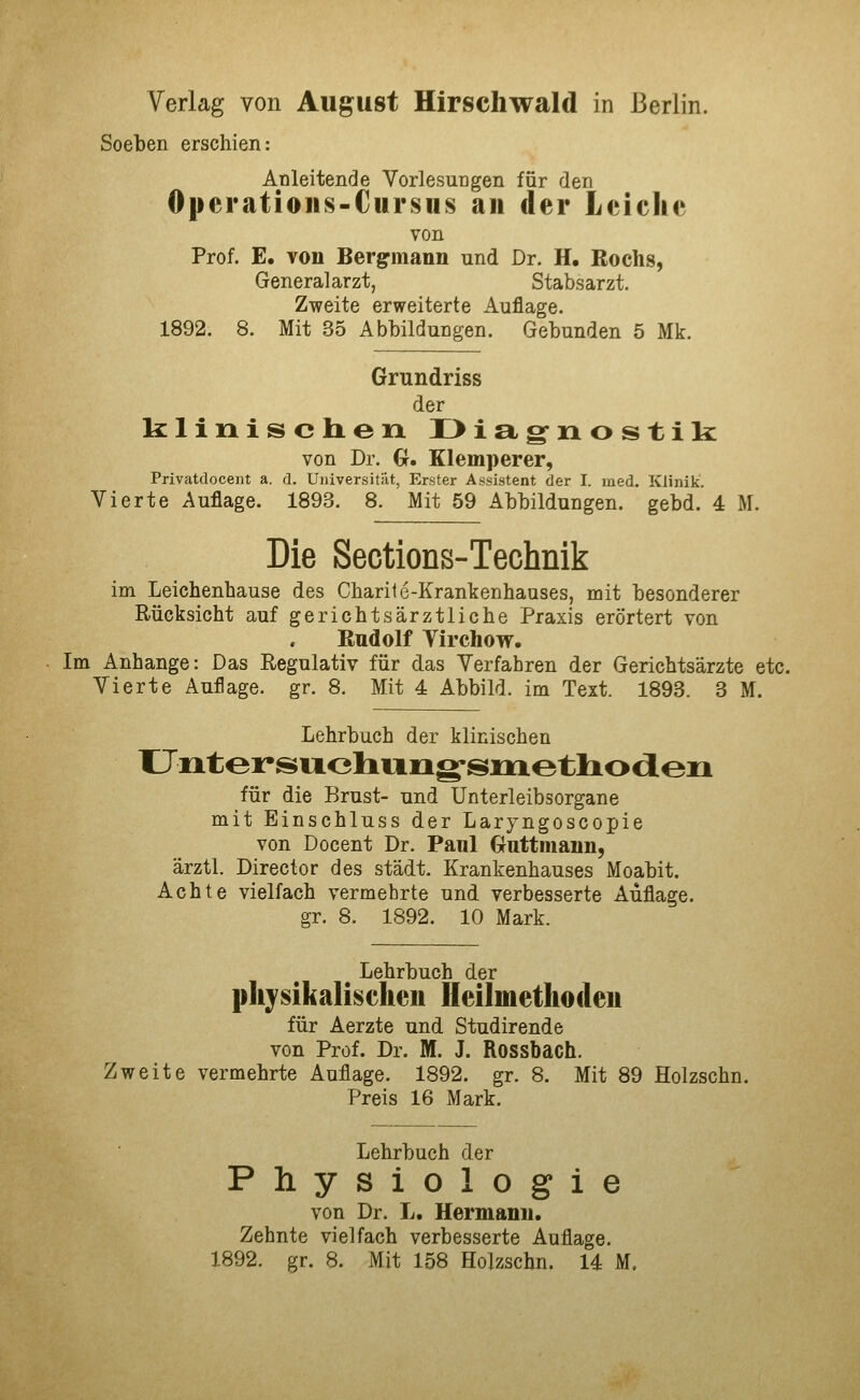 Soeben erschien: Anleitende Vorlesungen für den Operatioiis-Cursus an der Leiche von Prof. E. Yon Berg^mann und Dr. H. ßochs, Generalarzt, Stabsarzt. Zweite erweiterte Auflage. 1892. 8. Mit 35 Abbildungen. Gebunden 5 Mk. Grundriss der klinis ch.eix II> i ag-n o s t ik von Dr. G. Klemperer, Privatdocent a. d. Universität, Erster Assistent der I. med. Klinik. Vierte Auflage. 1893. 8. Mit 59 Abbildungen, gebd. 4 M. Die Sections-Technik im Leichenbause des Charite-Krankenhauses, mit besonderer Rücksicht auf gerichtsärztliche Praxis erörtert von Bndolf Yirchow. Im Anhange: Das Regulativ für das Verfahren der Gerichtsärzte etc. Vierte Auflage, gr. 8. Mit 4 Abbild, im Text. 1893. 3 M. Lehrbuch der klinischen Untersiidniog-smetlioiieii für die Brust- und Unterleibsorgane mit Einschluss der Laryngoscopie von Docent Dr. Paul Gnttmann, ärztl. Director des städt. Krankenhauses Moabit. Achte vielfach vermehrte und verbesserte Auflage. gr. 8. 1892. 10 Mark. Lehrbuch der physikalischen Heilmethoden für Aerzte und Studirende von Prof. Dr. M. J. Rossbach. Zweite vermehrte Auflage. 1892. gr. 8. Mit 89 Holzschn. Preis 16 Mark. Lehrbuch der Physiologie von Dr. L. Hermann. Zehnte vielfach verbesserte Auflage. 1892. gr. 8. Mit 158 Holzschn. 14 M.