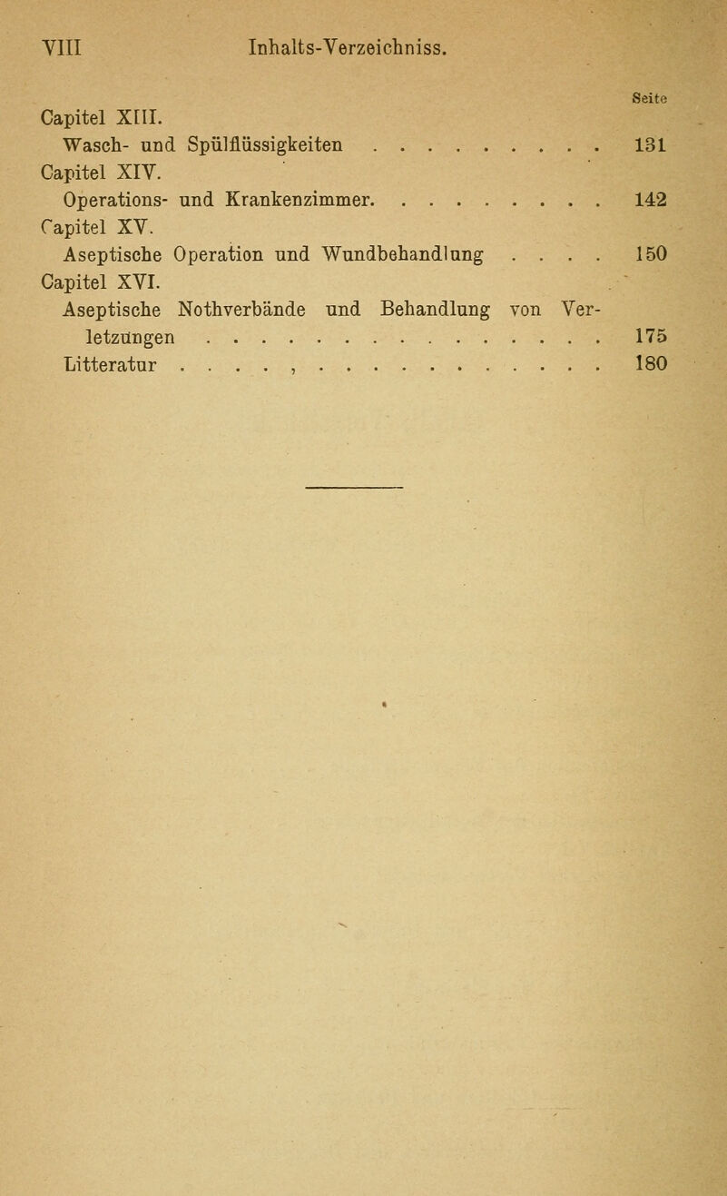 Seite Capitel Xni. Wasch- und Spülflüssigkeiten 131 Capitel XIV. Operations- und Krankenzimmer 142 Capitel XV. Aseptische Operation und Wundbehandlung .... 150 Capitel XVI. Aseptische Nothverbände und Behandlung von Ver- letzungen 175 Litteratur 180