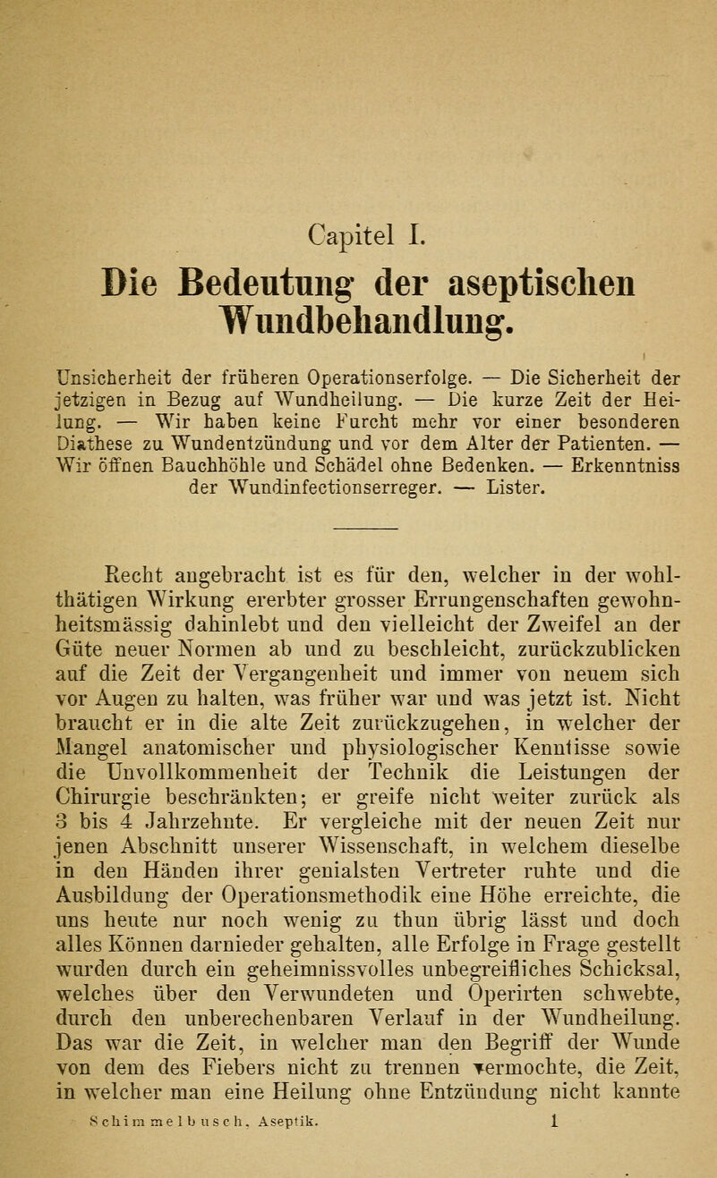 Die Bedeutung der aseptischen Wundbehandlung. Unsicherheit der früheren Operationserfolge. — Die Sicherheit der jetzigen in Bezug auf Wundheilung. — Die kurze Zeit der Hei- lung. — Wir haben keine Furcht mehr vor einer besonderen Diathese zu Wundentzündung und vor dem Alter der Patienten. — Wir öffnen Bauchhöhle und Schädel ohne Bedenken. — Erkenntniss der Wundinfectionserreger. — Lister. Recht augebracht ist es für den, welcher in der wohl- thätigen Wirkung ererbter grosser Errungenschaften gewohn- heitsmässig dahinlebt und den vielleicht der Zweifel an der Güte neuer Normen ab und zu beschleicht, zurückzublicken auf die Zeit der Vergangenheit und immer von neuem sich vor Augen zu halten, was früher war und was jetzt ist. Nicht braucht er in die alte Zeit zurückzugehen, in welcher der Mangel anatomischer und physiologischer Kenntisse sowie die ünvollkommenheit der Technik die Leistungen der Chirurgie beschränkten; er greife nicht weiter zurück als 3 bis 4 Jahrzehnte. Er vergleiche mit der neuen Zeit nur jenen Abschnitt unserer Wissenschaft, in welchem dieselbe in den Händen ihrer genialsten Vertreter ruhte und die Ausbildung der Operationsmethodik eine Höhe erreichte, die uns heute nur noch wenig zu thun übrig lässt und doch alles Können darnieder gehalten, alle Erfolge in Frage gestellt wurden durch ein geheimnissvolles unbegreifliches Schicksal, welches über den Verwundeten und Operirten schwebte, durch den unberechenbaren Verlauf in der Wundheilung. Das war die Zeit, in welcher man den Begriff der Wunde von dem des Fiebers nicht zu trennen vermochte, die Zeit, in welcher man eine Heilung ohne Entzündung nicht kannte Schimmelbusch. Aseptik. 1