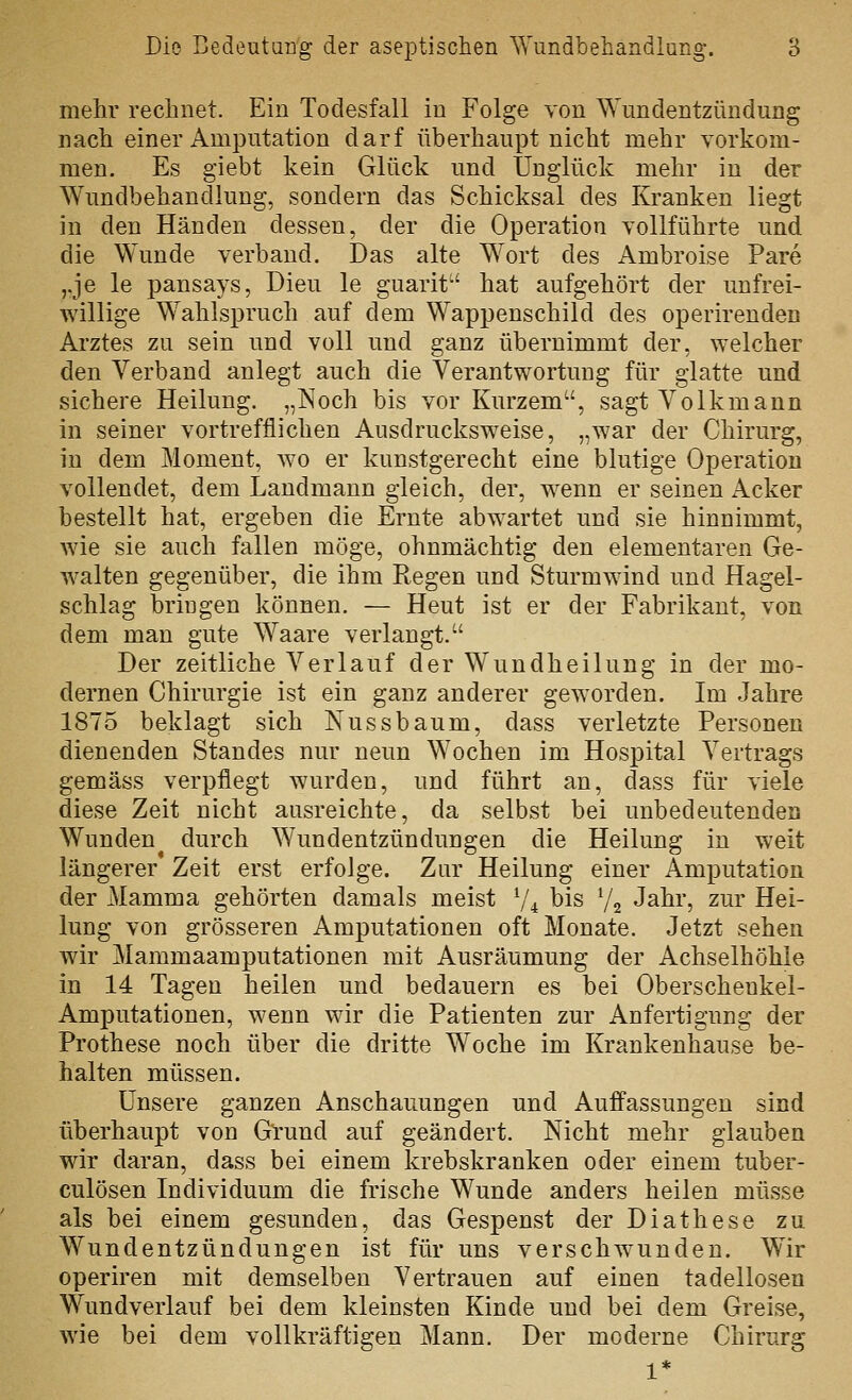 mehr rechnet. Ein Todesfall in Folge von Wundentzündung nach einer Amputation darf überhaupt nicht mehr vorkom- men. Es giebt kein Glück und Unglück mehr in der Wundbehandlung, sondern das Schicksal des Kranken liegt in den Händen dessen, der die Operation vollführte und die Wunde verband. Das alte Wort des Ambroise Pare ,.je le pansays, Dieu le guarit^' hat aufgehört der unfrei- willige Wahlspruch auf dem Wappenschild des operirenden Arztes zu sein und voll und ganz übernimmt der, welcher den Verband anlegt auch die Verantwortung für glatte und sichere Heilung. „Noch bis vor Kurzem, sagt Volkmann in seiner vortrefflichen Ausdrucksweise, „war der Chirurg, in dem Moment, wo er kunstgerecht eine blutige Operation vollendet, dem Landmann gleich, der, wenn er seinen Acker bestellt hat, ergeben die Ernte abwartet und sie hinnimmt, wie sie auch fallen möge, ohnmächtig den elementaren Ge- walten gegenüber, die ihm Regen und Sturmwind und Hagel- schlag bringen können. — Heut ist er der Fabrikant, von dem man gute Waare verlangt. Der zeitliche Verlauf der Wundheilung in der mo- dernen Chirurgie ist ein ganz anderer geworden. Im Jahre 1875 beklagt sich Nussbaum, dass verletzte Personen dienenden Standes nur neun Wochen im Hospital Vertrags gemäss verpflegt wurden, und führt an, dass für viele diese Zeit nicht ausreichte, da selbst bei unbedeutenden Wunden durch Wundentzündungen die Heilung in weit längerer Zeit erst erfolge. Zur Heilung einer Amputation der Mamma gehörten damals meist V4 bis V2 Jahr, zur Hei- lung von grösseren Amputationen oft Monate. Jetzt sehen wir Mammaamputationen mit Ausräumung der Achselhöhle in 14 Tagen heilen und bedauern es bei Oberschenkel- Amputationen, wenn wir die Patienten zur Anfertigung der Prothese noch über die dritte Woche im Krankenhause be- halten müssen. Unsere ganzen Anschauungen und Auflassungen sind überhaupt von Grund auf geändert. Nicht mehr glauben wir daran, dass bei einem krebskranken oder einem tuber- culösen Individuum die frische Wunde anders heilen müsse als bei einem gesunden, das Gespenst der Diathese zu Wundentzündungen ist für uns verschwunden. Wir operiren mit demselben Vertrauen auf einen tadellosen Wundverlauf bei dem kleinsten Kinde und bei dem Greise, wie bei dem vollkräftigen Mann. Der moderne Chirurg 1*