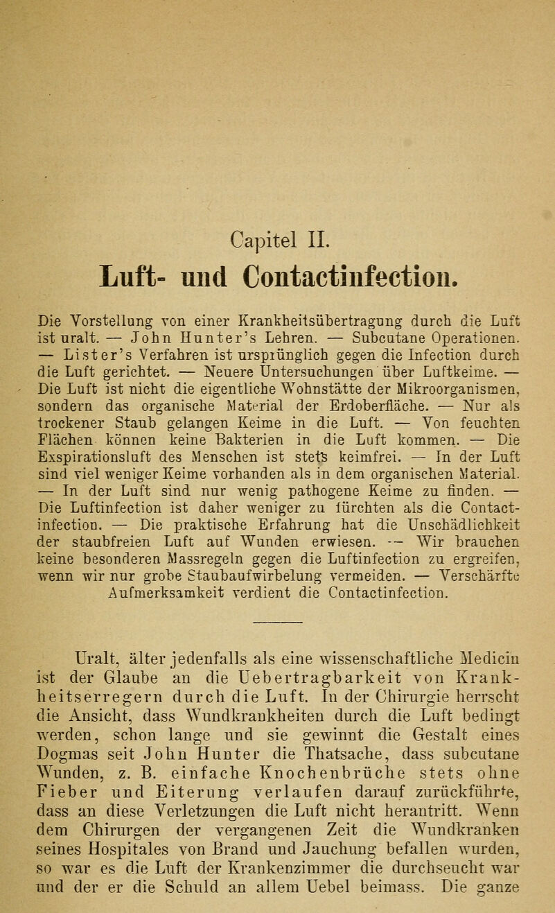 Luft- und Contactinfection. Die Vorstellung von einer Krankheilsübertragung durch die Luft ist uralt. — John Hunter's Lehren. — Subcutane Operationen. — Li st er's Verfahren ist ursprünglich gegen die Infection durch die Luft gerichtet. — Neuere Untersuchungen über Luftkeime. — Die Luft ist nicht die eigentliche Wohnstätte der Mikroorganismen, sondern das organische Material der Erdoberfläche. — Nur als trockener Staub gelangen Keime in die Luft. — Von feuchten Flächen können keine Bakterien in die Luft kommen. — Die Exspirationsluft des Menschen ist stets keimfrei. — In der Luft sind viel weniger Keime vorhanden als in dem organischen Material — In der Luft sind nur wenig pathogene Keime zu finden. — Die Luftinfection ist daher weniger zu lürchten als die Contact- infection. — Die praktische Erfahrung hat die Unschädlichkeit der staubfreien Luft auf Wunden erwiesen. -- Wir brauchen keine besonderen Massregeln gegen die Luftinfection zu ergreifen, wenn wir nur grobe Staubaufwirbelung vermeiden. — Verschärfte Aufmerksamkeit verdient die Contactinfection. Uralt, älter jedenfalls als eine wissenschaftliche Mediciu ist der Glaube an die Üebertragbarkeit von Krank- heitserregern durcb die Luft. In der Chirurgie herrscht die Ansicht, dass Wundkrankheiten durch die Luft bedingt Averden, schon lange und sie gewinnt die Gestalt eines Dogmas seit John Hunter die Thatsache, dass subcutane Wunden, z. B. einfache Knochenbrüche stets ohne Fieber und Eiterung verlaufen darauf zurückführi'e, dass an diese Verletzungen die Luft nicht herantritt. Wenn dem Chirurgen der vergangenen Zeit die Wundkranken seines Hospitales von Brand und Jauchung befallen wurden, so war es die Luft der Krankenzimmer die durchseucht w^ar und der er die Schuld an allem Uebel beimass. Die ganze