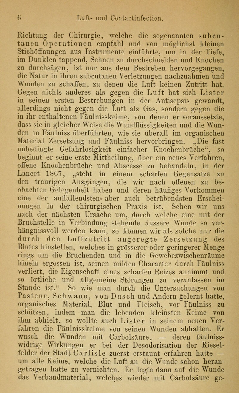 Riclitung der Chirurgie, ^Yelche die sogeuaiiuteu subcu- tanen Operationen empfahl und von möglichst kleinen Stichöffnungen aus Instrumente einführte, um in der Tiefe, im Dunklen tappend. Sehnen zu durchschneiden und Knochen zu durchsägen, ist nur aus dem Bestreben hervorgegangen, die Natur in ihren subcutanen Verletzungen nachzuahmen und Wunden zu schaffen, zu denen die Luft keinen Zutritt hat. Gegen nichts anderes als gegen die Luft hat sich Lister in seinen ersten Bestrebungen in der Antisepsis gewandt, allerdings nicht gegen die Luft als Gas, sondern gegen die in ihr enthaltenen Fäulnisskeime, von denen er voraussetzte, dass sie in gleicher ^Yeise die Wundflüssigkeiten und die Wun- den in Fäulniss überführten, wie sie überall im organischen Material Zersetzung und Fäulniss hervorbringen. „Die fast unbedingte Gefahrlosigkeit einfacher Knochenbrüche'', so beginnt er seine erste Mittheilung, über ein neues Verfahren, offene Knochenbrüche und Abscesse zu behandeln, in der Lancet 1867, „steht in einem scharfen Gegensätze zu den traurigen Ausgängen, die wir nach offenen zu be- obachten Gelegenheit haben und deren häufiges Vorkommen eine der auffallendsten-' aber auch betrübendsten Erschei- nungen in der chirurgischen Praxis ist. Sehen wir uns nach der nächsten Ursache um, durch w^elche eine mit der Bruchstelle in Verbindung stehende äussere Wunde so ver- hängnissvoll werden kann, so können wir als solche nur die durch den Luftzutritt angeregte Zersetzung des Blutes hinstellen, welches in grösserer oder geringerer Menge rings um die Bruchenden und in die Gewebezwischenräume hinein ergossen ist, seinen milden Character durch Fäulniss verliert, die Eigenschaft eines scharfen Reizes annimmt und so örtliche und allgemeine Störungen zu veranlassen im Stande ist.'' So wie man durch die Untersuchungen von Pasteur, Schwann, von Dusch und Andern gelernt hatte, organisches Material, Blut und Fleisch, vor Fäulniss zu schützen, indem man die lebenden kleinsten Keime von ihm abhielt, so wollte auch Lister in seinem neuen Ver- fahren die Fäulnisskeime von seinen Wunden abhalten. Er wusch die Wunden mit Carbolsäure, — deren fäulniss- widrige Wirkungen er bei der Desodorisation der Riesel- felder der Stadt Carlisle zuerst erstaunt erfahren hatte — um alle Keime, welche die Luft an die Wunde schon heran- getragen hatte zu vernichten. Er legte dann auf die Wunde das Verbandmaterial, welches wieder mit Carbolsäure 2;e-