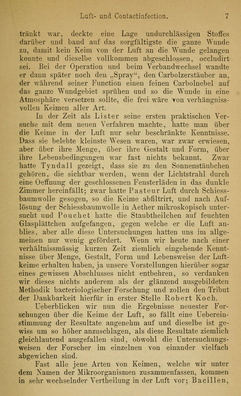 tränkt war, deckte eine Lage undurclilässigen Stoffes darüber und band auf das sorgfältigste die ganze Wunde zu, damit kein Keim von der Luft an die Wunde gelangen konnte und dieselbe vollkommen abgeschlossen, occludirt sei. Bei der Operation und beim Verbandwechsel wandte er dann später noch den ..Spray, den Carbolzerstäuber an, der während seiner Function einen feinen Carbolnebel auf das ganze Wundgebiet sprühen und so die Wunde in eine Atmosphäre versetzen sollte, die frei wäre yon verhängniss- vollen Keimen aller Art. In der Zeit als List er seine ersten praktischen Ver- suche mit dem neuen Verfahren machte, hatte man über die Keime in der Luft nur sehr beschränkte Kenntnisse. Dass sie belebte kleinste Wesen waren, war zwar erwiesen, aber über ihre Menge, über ihre Gestalt und Form, über ihre Lebensbedingungen war fast nichts bekannt. Zwar hatte Tyndall gezeigt, dass sie zu den Sonnenstäubchen gehören, die sichtbar werden, wenn der Lichtstrahl durch eine Oeffnung der geschlossenen Fensterläden in das dunkle Zimmer hereinfällt; zwar hatte Pasteur Luft durch Schiess- baumwolle gesogen, so die Keime abfiltrirt, und nach Auf- lösung der Schiessbaumwolle in Aether mikroskopisch unter- sucht und Pouch et hatte die Staubtheilchen auf feuchten Glasplättchen aufgefangen, gegen welche er die Luft an- blies, aber alle diese Lntersuchungen hatten uns im allge- meinen nur wenig gefördert. Wenn wir h^ute nach einer verhältnissmässig kurzen Zeit ziemlich eingehende Kennt- nisse über Menge, Gestalt, Form und Lebensweise der Luft- keime erhalten haben, ja unsere Vorstellungen hierüber sogar eines gewissen Abschlusses nicht entbehren, so verdanken wir dieses nichts anderem als der glänzend ausgebildeten Methodik bacteriologischer Forschung und zollen den Tribut der Dankbarkeit hierfür in erster Stelle Robert Koch. Ueberblicken wir nun die Ergebnisse neuester For- schungen über die Keime der Luft, so fällt eine Ueberein- stimmung der Resultate angenehm auf und dieselbe ist ge- wiss um so höher anzuschlagen, als diese Resultate ziemlich gleichlautend ausgefallen sind, obwohl die Untersuchungs- weisen der Forscher im einzelnen von einander vielfach abgewichen sind. Fast alle jene Arten von Keimen, welche wir imter dem Namen der Mikroorganismen zusammenfassen, kommen in sehr wechselnder Vertheilung in der Luft vor; Bacillen,