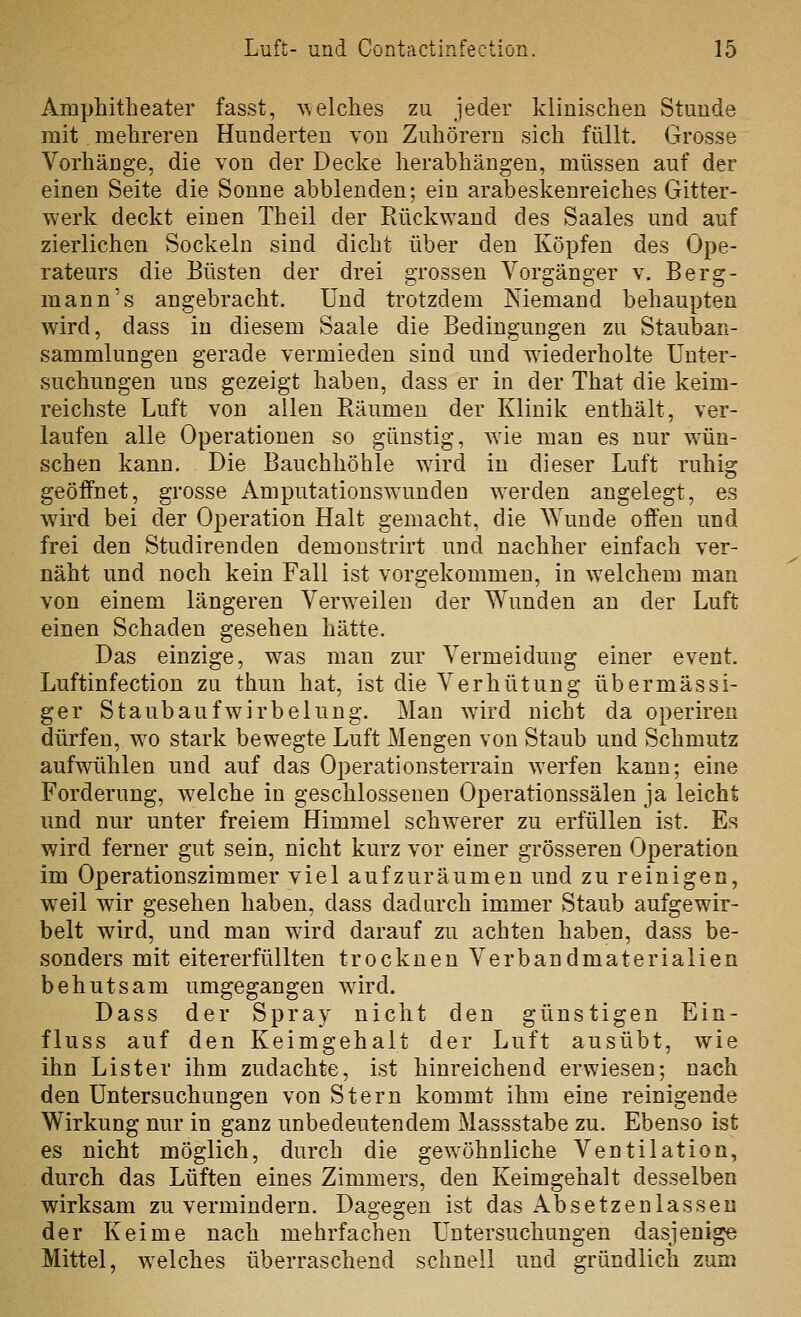 Amphitheater fasst, ^\elches zu jeder klinischen Stunde mit mehreren Hunderten von Zuhörern sich füllt. Grosse Vorhänge, die von der Decke herabhängen, müssen auf der einen Seite die Sonne abblenden; ein arabeskenreiches Gitter- werk deckt einen Theil der Rückwand des Saales und auf zierlichen Sockeln sind dicht über den Köpfen des Ope- rateurs die Büsten der drei grossen Vorgänger v. Berg- mann's angebracht. Und trotzdem Niemand behaupten wird, dass in diesem Saale die Bedingungen zu Stauban- sammlungen gerade vermieden sind und wiederholte Unter- suchungen uns gezeigt haben, dass er in der That die keim- reichste Luft von allen Räumen der Klinik enthält, ver- laufen alle Operationen so günstig, wie man es nur wün- schen kann. Die Bauchhöhle wird in dieser Luft ruhig geöffnet, grosse Amputationswunden werden angelegt, es wird bei der Operation Halt gemacht, die AYunde offen und frei den Studiren den demonstrirt und nachher einfach ver- näht und noch kein Fall ist vorgekommen, in welchem man von einem längeren Verweilen der Wunden an der Luft einen Schaden gesehen hätte. Das einzige, was man zur Vermeidung einer event. Luftinfection zu thun hat, ist die Verhütung übermässi- ger Staubauf wirb elung. Man wird nicht da operiren dürfen, wo stark bewegte Luft Mengen von Staub und Schmutz aufwühlen und auf das Operationsterrain werfen kann; eine Forderung, welche in geschlossenen Operationssälen ja leicht und nur unter freiem Himmel schw^erer zu erfüllen ist. Es wird ferner gut sein, nicht kurz vor einer grösseren Operation im Operationszimmer viel aufzuräumen und zu reinigen, weil wir gesehen haben, dass dadurch immer Staub aufgewir- belt wird, und man wird darauf zu achten haben, dass be- sonders mit eitererfüllten trocknen Verbandmaterialien behutsam umgegangen wird. Dass der Spray nicht den günstigen Ein- fluss auf den Keimgehalt der Luft ausübt, wie ihn Lister ihm zudachte, ist hinreichend erwiesen; nach den Untersuchungen von Stern kommt ihm eine reinigende Wirkung nur in ganz unbedeutendem Massstabe zu. Ebenso ist es nicht möglich, durch die gewöhnliche Ventilation, durch das Lüften eines Zimmers, den Keimgehalt desselben wirksam zu vermindern. Dagegen ist das Absetzenlassen der Keime nach mehrfachen Untersuchungen dasjenige Mittel, welches überraschend schnell und gründlich zum