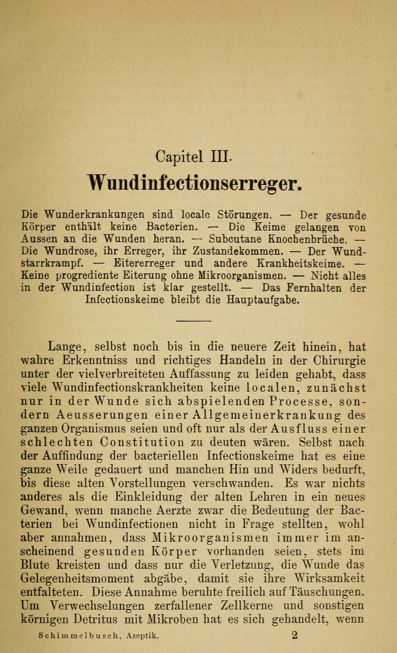 Capitel in. Wuiidinfectionserreger. Die Wunderkrankungen sind localc Störungen. — Der gesunde Körper enthält keine Bacterien. — Die Keime gelangen Ton Aussen an die Wunden heran. — Subcutane Knochenbrüche. — Die Wundrose, ihr Erreger, ihr Zustandekommen. — Der Wund- starrkrampf. — Eitererreger und andere Krankheitskeime. — Keine progrediente Eiterung ohne Mikroorganismen. — Nicht alles in der Wundinfection ist klar gestellt. — Das Femhalten der Infectionskeime bleibt die Hauptaufgabe. Lange, selbst noch bis in die neuere Zeit hinein, hat wahre Erkenntniss und richtiges Handeln in der Chirurgie unter der vielverbreiteten Auffassung zu leiden gehabt, dass viele Wundinfectionskrankheiten keine localen, zunächst nur in der Wunde sich abspielenden Processe, son- dern Aeusserungen einer Allgemeinerkrankung des ganzen Organismus seien und oft nur als der Ausfluss einer schlechten Constitution zu deuten wären. Selbst nach der Auffindung der bacteriellen Infectionskeime hat es eine ganze Weile gedauert und manchen Hin und Widers bedurft, bis diese alten Vorstellungen verschwanden. Es war nichts anderes als die Einkleidung der alten Lehren in ein neues Gewand, wenn manche Aerzte zwsly die Bedeutung der Bac- terien bei W^undinfectionen nicht in Frage stellten, wohl aber annahmen, dass Mikroorganismen immer im an- scheinend gesunden Körper vorhanden seien, stets im Blute kreisten und dass nur die Yerletzimg, die Wunde das Gelegenheitsmoment abgäbe, damit sie ihre Wirksamkeit entfalteten. Diese Annahme beruhte freilich auf Täuschungen. Um Verwechselungen zerfallener Zellkerne und sonstigen körnigen Detritus mit Mikroben hat es sich gehandelt, wenn Schimmelbusch, Aseptik. 2