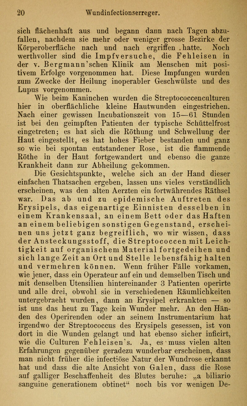 sich fläclienhaft aus und begann dann nacli Tagen abzu- fallen, nachdem sie mehr oder weniger grosse Bezirke der Körperoberfläche nach und nach ergriffen .hatte. Noch werthvoller sind die Impfv er suche, die Fehl eisen in der V. Bergmann'sehen Klinik am Menschen mit posi- tivem Erfolge vorgenommen hat. Diese Impfungen wurden zum Zwecke der Heilung inoperabler Geschwülste und des Lupus vorgenommen. Wie beim Kaninchen wurden die Streptococcenculturen hier in oberflächliche kleine Hautwunden eingestrichen. Nach einer gewissen Incubationszeit von 15—61 Stunden ist bei den geimpften Patienten der typische Schüttelfrost eingetreten; es hat sich die Röthung und Schw^ellung der Haut eingestellt, es hat hohes Fieber bestanden und ganz so wie bei spontan entstandener Rose, ist die flammende Röthe in der Haut fortgewandert und ebenso die ganze Krankheit dann zur Abheilung gekommen. Die Gesichtspunkte, welche sich an der Hand dieser einfachen Thatsachen ergeben, lassen uns vieles verständlich erscheinen, was den alten Aerzten ein fortwährendes Räthsel war. Das ab und zu epidemische Auftreten des Erysipels, das eigenartige Einnisten desselben in einem Krankensaal, an einem Bett oder das Haften an einem beliebigen sonstigen Gegenstand, erschei- nen uns jetzt ganz begreiflich, wo wir wissen, dass der Ansteckungsstoff, die Streptococcen mit Leich- tigkeit auf organischem Material fortgedeihen und sich lange Zeit an Ort und Stelle lebensfähig halten und vermehren können. Wenn früher Fälle vorkamen, wie jener, dass ein Operateur auf ein und demselben Tisch und mit denselben Utensilien hintereinander 3 Patienten operirte und alle drei, obwohl sie in verschiedenen Räumlichkeiten untergebracht wurden, dann an Erysipel erkrankten — so ist uns das heut zu Tage kein Wunder mehr. An den Hän- den des Operirenden oder an seinem Instrumentarium hat irgendwo der Streptococcus des Erysipels gesessen, ist von dort in die Wunden gelangt und hat ebenso sicher inficirt, wie die Culturen Fehleisen's. Ja, esmuss vielen alten Erfahrungen gegenüber geradezu wunderbar erscheinen, dass man nicht früher die infectiöse Natur der Wundrose erkannt hat und dass die alte Ansicht von Galen, dass die Rose auf galliger Beschaffenheit des Blutes beruhe: „a biliario sanguine generationem obtinet noch bis vor wenigen De-