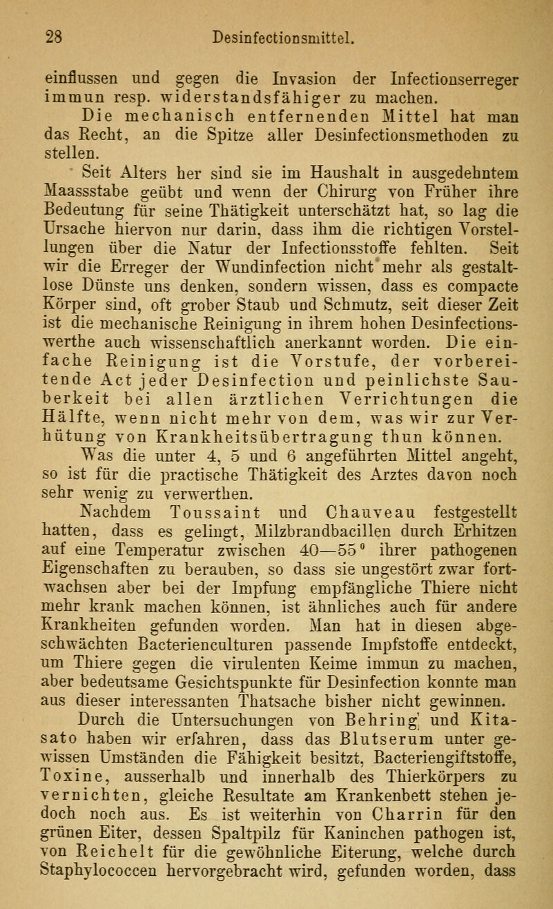 einflussen und gegen die Invasion der Infectionserreger immun resp. widerstandsfähiger zu machen. Die mechanisch entfernenden Mittel hat man das Recht, an die Spitze aller Desinfectionsmethoden zu stellen. Seit Alters her sind sie im Haushalt in ausgedehntem Maassstabe geübt und wenn der Chirurg Ton Früher ihre Bedeutung für seine Thätigkeit unterschätzt hat, so lag die Ursache hiervon nur darin, dass ihm die richtigen Vorstel- lungen über die Natur der Infectionsstoffe fehlten. Seit wir die Erreger der Wundinfection nicht* mehr als gestalt- lose Dünste uns denken, sondern wissen, dass es compacte Körper sind, oft grober Staub und Schmutz, seit dieser Zeit ist die mechanische Reinigung in ihrem hohen Desinfections- werthe auch wissenschaftlich anerkannt worden. Die ein- fache Reinigung ist die Vorstufe, der vorberei- tende Act jeder Desinfection und peinlichste Sau- berkeit bei allen ärztlichen Verrichtungen die Hälfte, wenn nicht mehr von dem, was wir zur Ver- hütung von Krankheitsübertragung thun können. Was die unter 4, 5 und 6 angeführten Mittel angeht, so ist für die practische Thätigkeit des Arztes davon noch sehr wenig zu verwerthen. Nachdem Toussaint und Chauveau festgestellt hatten, dass es gelingt, Milzbrandbacillen durch Erhitzen auf eine Temperatur zwischen 40—55 ihrer pathogenen Eigenschaften zu berauben, so dass sie ungestört zwar fort- w^achsen aber bei der Impfung empfängliche Thiere nicht mehr krank machen können, ist ähnliches auch für andere Krankheiten gefunden w^orden. Man hat in diesen abge- schwächten Bacterienculturen passende Impfstoffe entdeckt, um Thiere gegen die virulenten Keime immun zu machen, aber bedeutsame Gesichtspunkte für Desinfection konnte man aus dieser interessanten Thatsache bisher nicht gewinnen. Durch die Untersuchungen von Behring' und Kita- sat o haben wir erfahren, dass das Blutserum unter ge- wissen Umständen die Fähigkeit besitzt, Bacteriengiftstoffe, Toxine, ausserhalb und innerhalb des Thierkörpers zu vernichten, gleiche Resultate am Krankenbett stehen je- doch noch aus. Es ist weiterhin von Charrin für den grünen Eiter, dessen Spaltpilz für Kaninchen pathogen ist, von Reichelt für die gewöhnliche Eiterung, welche durch Staphylococcen hervorgebracht wird, gefunden worden, dass