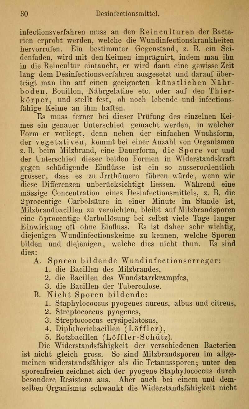 infectionsverfahren muss an den Reinculturen der Bacte- rien erprobt werden, welche die Wundinfectionskrankheiten hervorrufen. Ein bestimmter Gegenstand, z. B. ein Sei- denfaden, wird mit den Keimen imprägnirt, indem man ihn in die Reincultiir eintaucht, er wird dann eine gewisse Zeit lang dem Desinfectionsverfahren ausgesetzt und darauf über- trägt man ihn auf einen geeigneten künstlichen Nähr- boden, Bouillon, Nährgelatine etc. oder auf den Thier- kör^jer, und stellt fest, ob noch lebende und infections- fähige Keime an ihm haften. Es muss ferner bei dieser Prüfung des einzelnen Kei- mes ein genauer Unterschied gemacht werden, in welcher Form er vorliegt, denn neben der einfachen Wuchsform, der vegetativen, kommt bei einer Anzahl von Organismen z.B. beim Milzbrand, eine Dauerform, die Spore vor und der Unterschied dieser beiden Formen in Widerstandskraft gegen schädigende Einflüsse ist ein so ausserordentlich grosser, dass es zu Jrrthümern führen würde, wenn wir diese Differenzen unberücksichtigt Hessen. Während eine massige Concentration eines Desinfectionsmittels, z. B. die 2procentige Carbolsäure in einer Minute im Stande ist, Milzbrandbacillen zu vernichten, bleibt auf Milzbrandsporen eine öprocentige Carbollösung bei selbst viele Tage langer Einwirkung oft ohne Einfluss. Es ist daher sehr wichtig, diejenigen Wundinfectionskeime zu kennen, welche Sporen bilden und diejenigen, welche dies nicht thun. Es sind dies: A. Sporen bildende Wundinfectionserreger: 1. die Bacillen des Milzbrandes, 2. die Bacillen des Wundstarrkrampfes, 3. die Bacillen- der Tuberculose. B. Nicht Sporen bildende: 1. Staphylococcus pyogenes aureus, albus und citreus, 2. Streptococcus pyogenes, 3. Streptococcus erysipelatosus, 4. Diphtheriebacillen (Löffler), 5. Rotzbacillen (Löffler-Schütz). Die Widerstandsfähigkeit der verschiedenen Bacterien ist nicht gleich gross. So sind Milzbrandsporen im allge- meinen widerstandsfähiger als die Tetanussporen; unter den sporenfreien zeichnet sich der pyogene Staphylococcus durch besondere Resistenz aus. Aber auch bei einem und dem- selben Organismus schwankt die Widerstandsfähigkeit nicht