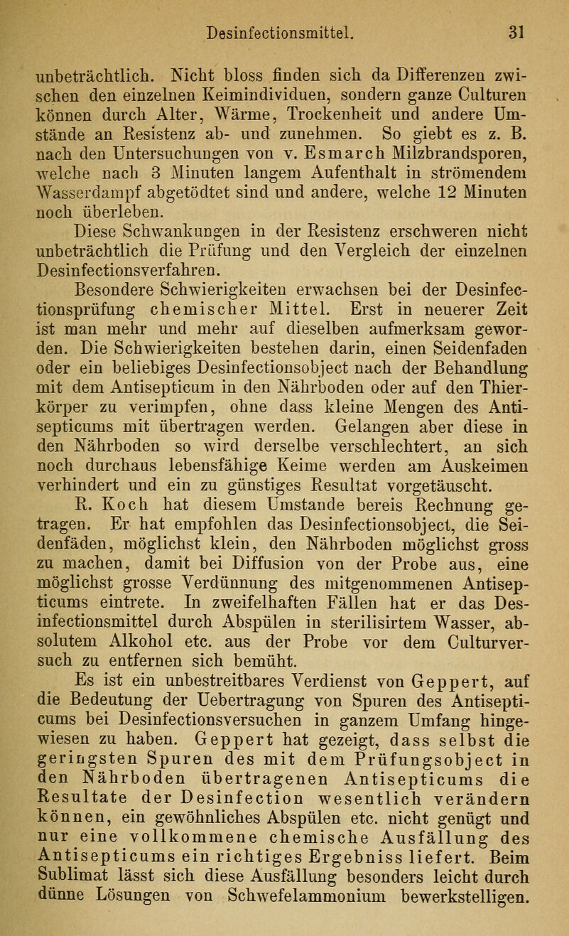 unbeträchtlich. Nicht bloss finden sich da Differenzen zwi- schen den einzelnen Keimindividuen, sondern ganze Culturen können durch Alter, Wärme, Trockenheit und andere Um- stände an Resistenz ab- und zunehmen. So giebt es z. B. nach den Untersuchungen von v. Esmarch Milzbrandsporen, welche nach 3 Minuten langem Aufenthalt in strömendem Wasserdampf abgetödtet sind und andere, welche 12 Minuten noch überleben. Diese Schwankungen in der Resistenz erschweren nicht unbeträchtlich die Prüfung und den Vergleich der einzelnen Desinfectionsverfahren. Besondere Schwierigkeiten erwachsen bei der Desinfec- tionsprüfung chemischer Mittel. Erst in neuerer Zeit ist man mehr und mehr auf dieselben aufmerksam gewor- den. Die Schwierigkeiten bestehen darin, einen Seidenfaden oder ein beliebiges Desinfectionsobject nach der Behandlung mit dem Antisepticum in den Nährboden oder auf den Thier- körper zu verimpfen, ohne dass kleine Mengen des Anti- septicums mit übertragen werden. Gelangen aber diese in den Nährboden so wird derselbe verschlechtert, an sich noch durchaus lebensfähige Keime werden am Auskeimen verhindert und ein zu günstiges Resultat vorgetäuscht. R. Koch hat diesem Umstände bereis Rechnung ge- tragen. Er hat empfohlen das Desinfectionsobject, die Sei- denfäden, möglichst klein, den Nährboden möglichst gross zu machen, damit bei Diffusion von der Probe aus, eine möglichst grosse Verdünnung des mitgenommenen Antisep- ticums eintrete. In zweifelhaften Fällen hat er das Des- infectionsmittel durch Abspülen in sterilisirtem Wasser, ab- solutem Alkohol etc. aus der Probe vor dem Culturver- such zu entfernen sich bemüht. Es ist ein unbestreitbares Verdienst von Geppert, auf die Bedeutung der Uebertragung von Spuren des Antisepti- cums bei Desinfectionsversuchen in ganzem Umfang hinge- wiesen zu haben. Geppert hat gezeigt, dass selbst die geringsten Spuren des mit dem Prüfungsobject in den Nährboden übertragenen Antisepticums die Resultate der Desinfection wesentlich verändern können, ein gewöhnliches Abspülen etc. nicht genügt und nur eine vollkommene chemische Ausfällung des Antisepticums ein richtiges Ergebniss liefert. Beim Sublimat lässt sich diese Ausfällung besonders leicht durch dünne Lösungen von Schw^efelammonium bewerkstelligen.