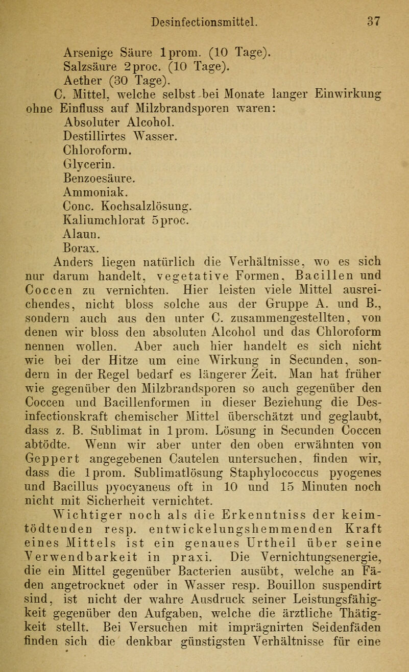 Arsenige Säure Iprom. (10 Tage). Salzsäure 2proc. (10 Tage). Aether (30 Tage). C. Mittel, welche selbst bei Monate langer Einwirkung ohne Einfluss auf Milzbrandsporen waren: Absoluter Alcohol. Destillirtes Wasser. Chloroform. Glycerin. Benzoesäure. Ammoniak. Conc. Kochsalzlösung. Kaliumchlorat 5proc. Alaun. Borax. Anders liegen natürlich die Verhältnisse, wo es sich nur darum handelt, vegetative Formen, Bacillen und Coccen zu vernichten. Hier leisten viele Mittel ausrei- chendes, nicht bloss solche aus der Gruppe A. und B., sondern auch aus den unter C. zusammengestellten, von denen wir bloss den absoluten Alcohol und das Chloroform nennen wollen. Aber auch hier handelt es sich nicht wie bei der Hitze um eine Wirkung in Secunden, son- dern in der Regel bedarf es längerer Zeit. Man hat früher wie gegenüber den Milzbrandsporen so auch gegenüber den Coccen und Bacilienformen in dieser Beziehung die Des- infectionskraft chemischer Mittel überschätzt und geglaubt, dass z. B. Sublimat in Iprom. Lösung in Secunden Coccen abtödte. Wenn wir aber unter den oben erwähnten von Geppert angegebenen Cautelen untersuchen, finden wir, dass die Iprom. Sublimatlösung Staphylococcus pyogenes und Bacillus pyocyaneus oft in 10 und 15 Minuten noch nicht mit Sicherheit vernichtet. Wichtiger noch als die Erkenntniss der keim- tödtenden resp. entwickelungshemmenden Kraft eines Mittels ist ein genaues ürtheil über seine Verwendbarkeit in praxi. Die Vernichtungsenergie, die ein Mittel gegenüber Bacterien ausübt, welche an Fä- den angetrocknet oder in Wasser resp. Bouillon suspendirt sind, ist nicht der wahre Ausdruck seiner Leistimgsfähig- keit gegenüber den Aufgaben, welche die ärztliche Thätig- keit stellt. Bei Versuchen mit imprägnirten Seidenfäden finden sich die denkbar günstigsten Verhältnisse für eine