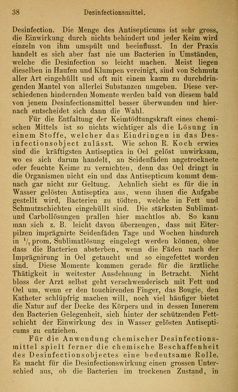 Desinfectioü. Die Menge des Antisepticums ist sehr gross, die Einwirkung durch nichts behindert und jeder Keim wird einzeln von ihm umspült und beeinflusst. In der Praxis handelt es sich aber fast nie um ßacterien in Umständen, welche die Desinfection so leicht machen. Meist liegen dieselben in Haufen und Klumpen vereinigt, sind von Schmutz aller Art eingehüllt und oft mit einem kaum zu durchdrin- genden Mantel von allerlei Substanzen umgeben. Diese ver- schiedenen hindernden Momente werden bald von diesem bald von jenem Desinfectionsmittel besser überwunden und hier- nach entscheidet sich dann die Wahl. Für die Entfaltung der Keimtödtungskraft eines chemi- schen Mittels ist so nichts Avichtiger als die Lösung in einem Stoffe, welcher das Eindringen in das Des- infectionsobject zulässt. Wie schon R. Koch erwies sind die kräftigsten Antiseptica in Oel gelöst unwirksam, wo es sich darum handelt, an Seidenfäden angetrocknete oder feuchte Keime zu vernichten, denn das Oel dringt in die Organismen nicht ein und das Antisepticum kommt dem- nach gar nicht zur Geltung. Aehnlich sieht es für die in Wasser gelösten Antiseptica aus, wenn ihnen die Aufgabe gestellt wird, ßacterien zu tödten, welche in Fett und Schmutzschichten eingehüllt sind. Die stärksten Sublimat- und Carbollösungen prallen hier machtlos ab. So kann man sich z. B. leicht davon überzeugen, dass mit Eiter- pilzen imprägnirte Seidenfäden Tage und Wochen hindurch in VaPi'om. Sublimatlösung eingelegt werden können, ohne dass die ßacterien absterben, wenn die Fäden nach der Imprägnirung in Oel getaucht und so eingefettet worden sind. Diese Momente kommen gerade für die ärztliche Thätigkeit in weitester Ausdehnung in ßetracht. Nicht bloss der Arzt selbst geht verschwenderisch mit Fett und Oel um, wenn er den touchirenden Finger, das ßougie, den Katheter schlüpfrig machen will, noch viel häufiger bietet die Natur auf der Decke des Körpers und in dessen Innerem den ßacterien Gelegenheit, sich hinter der schützenden Fett- schicht der Einwirkung des in Wasser gelösten Antisepti- cums zu entziehen. Für die Anwendung chemischer Desinfections- mittel spielt ferner die chemische Beschaffenheit des Desinfectionsobjectes eine bedeutsame Rolle. Es macht für die Desinfectionswirkung einen grossen Unter- schied aus, ob die ßacterien im trockenen Zustand, in