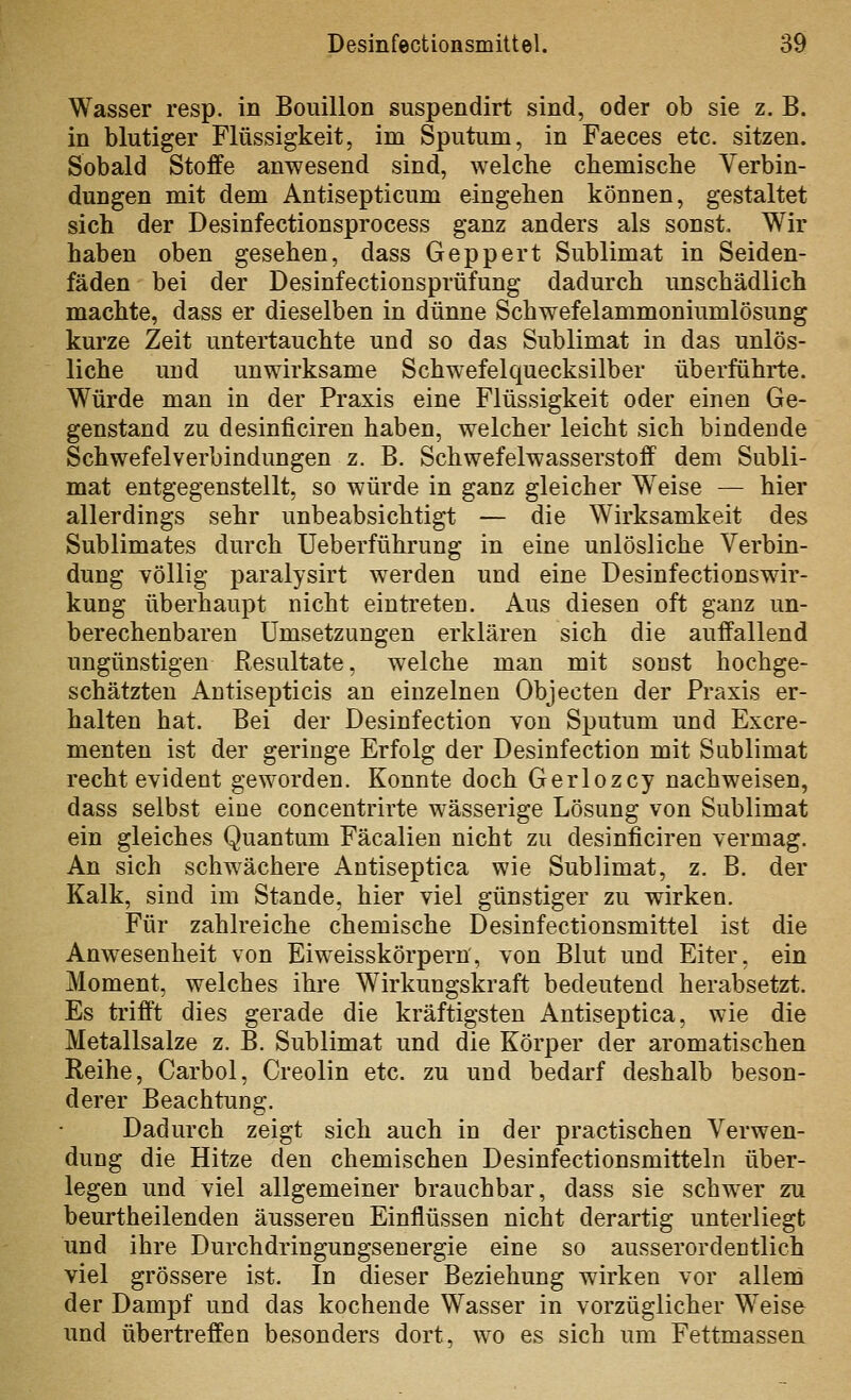 Wasser resp. in Bouillon suspendirt sind, oder ob sie z. B. in blutiger Flüssigkeit, im Sputum, in Faeces etc. sitzen. Sobald Stoffe anwesend sind, welche chemische Verbin- dungen mit dem Antisepticum eingehen können, gestaltet sich der Desinfectionsprocess ganz anders als sonst. Wir haben oben gesehen, dass Geppert Sublimat in Seiden- fäden bei der Desinfectionsprüfung dadurch unschädlich machte, dass er dieselben in dünne Schwefelammoniumlösung kurze Zeit untertauchte und so das Sublimat in das unlös- liche und unwirksame Schwefelquecksilber überführte. Würde man in der Praxis eine Flüssigkeit oder einen Ge- genstand zu desinficiren haben, welcher leicht sich bindende Schwefelverbindungen z. B. Schwefelwasserstoff dem Subli- mat entgegenstellt, so würde in ganz gleicher Weise — hier allerdings sehr unbeabsichtigt — die Wirksamkeit des Sublimates durch Ueberführung in eine unlösliche Verbin- dung völlig paralysirt werden und eine Desinfectionswir- kung überhaupt nicht eintreten. Aus diesen oft ganz un- berechenbaren Umsetzungen erklären sich die auffallend ungünstigen Resultate, welche man mit sonst hochge- schätzten Antisepticis an einzelnen Objecten der Praxis er- halten hat. Bei der Desinfection von Sputum und Excre- menten ist der geringe Erfolg der Desinfection mit Sublimat recht evident geworden. Konnte doch Gerlozcy nachweisen, dass selbst eine concentrirte wässerige Lösung von Sublimat ein gleiches Quantum Fäcalien nicht zu desinficiren vermag. An sich schwächere Antiseptica wie Sublimat, z. B. der Kalk, sind im Stande, hier viel günstiger zu wirken. Für zahlreiche chemische Desinfectionsmittel ist die Anwesenheit von Eiweisskörpern, von Blut und Eiter, ein Moment, welches ihre Wirkungskraft bedeutend herabsetzt. Es trifft dies gerade die kräftigsten Antiseptica, wie die Metallsalze z. B. Sublimat und die Körper der aromatischen Reihe, Carbol, Creolin etc. zu und bedarf deshalb beson- derer Beachtung. Dadurch zeigt sich auch in der practischen Verwen- dung die Hitze den chemischen Desinfectionsmitteln über- legen und viel allgemeiner brauchbar, dass sie schwer zu beurtheilenden äusseren Einflüssen nicht derartig unterliegt und ihre Durchdringungsenergie eine so ausserordentlich viel grössere ist. In dieser Beziehung wirken vor alieni der Dampf und das kochende Wasser in vorzüglicher Weise und übertreffen besonders dort, wo es sich um Fettmassen