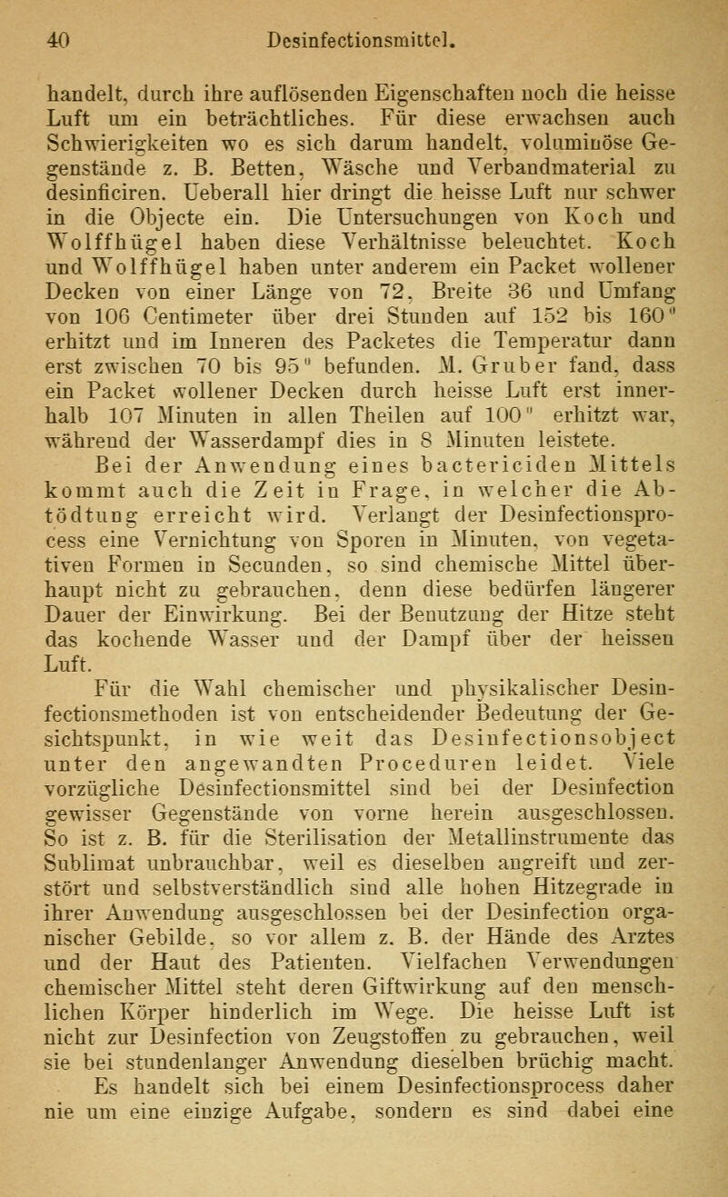 handelt, durch ihre auflösenden Eigenschaften noch die heisse Luft um ein beti'ächtliches. Für diese erwachsen auch Schwierigkeiten wo es sich darum handelt, voluminöse Ge- genstände z. B. Betten, Wäsche und Verbandmaterial zu desinficiren. üeberall hier dringt die heisse Luft nur schwer in die Objecte ein. Die Untersuchungen von Koch und Wolffhügel haben diese Verhältnisse beleuchtet. Koch und Wolffhügel haben unter anderem ein Packet wollener Decken von einer Länge von 72. Breite 36 und Umfang von 106 Centimeter über drei Stunden auf 152 bis 160 erhitzt und im Inneren des Packetes die Temperatur dann erst zwischen 70 bis 95 befunden. M. Grub er fand, dass ein Packet wollener Decken durch heisse Luft erst inner- halb 107 Minuten in allen Theilen auf 100 erhitzt war, während der Wasserdampf dies in 8 Minuten leistete. Bei der Anwendung eines bactericiden Mittels kommt auch die Zeit iu Frage, in welcher die Ab- tödtung erreicht wird. Verlaugt der Desinfectionspro- cess eine Vernichtung von Sporen in Minuten, von vegeta- tiven Formen in Secunden, so sind chemische Mittel über- haupt nicht zu gebrauchen, denn diese bedürfen längerer Dauer der Einwirkung. Bei der Benutzung der Hitze steht das kochende Wasser und der Dampf über der heissen Luft. Für die Wahl chemischer und physikalischer Desin- fectionsmethoden ist von entscheidender Bedeutung der Ge- sichtspunkt, in wie weit das Desinfectionsobject unter den angewandten Proceduren leidet. Viele vorzügliche Desinfectionsmittel sind bei der Desinfection gewisser Gegenstände von vorne herein ausgeschlossen. So ist z. B. für die Sterilisation der Metallinstrumente das Sublimat unbrauchbar, weil es dieselben angreift und zer- stört und selbstverständlich sind alle hohen Hitzegrade in ihrer Anwendung ausgeschlossen bei der Desinfection orga- nischer Gebilde, so vor allem z. B. der Hände des Arztes und der Haut des Patienten. Vielfachen Verwendungen chemischer Mittel steht deren Giftwirkung auf den mensch- lichen Körper hinderlich im Wege. Die heisse Luft ist nicht zur Desinfection von Zeugstoffen zu gebrauchen, weil sie bei stundenlanger Anwendung dieselben brüchig macht. Es handelt sich bei einem Desinfectionsprocess daher nie um eine einzige Aufgabe, sondern es sind dabei eine