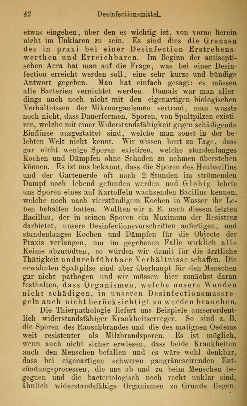 etwas eingehen, über den es wichtig ist, von vorne herein nicht im Unklaren zu sein. Es sind dies die Grenzen des in praxi bei einer Desinfection Erstrebens- werthen und Erreichbaren. Im Beginn der antisepti- schen Aera hat man auf die Frage, was bei einer Desin- fection erreicht werden soll, eine sehr kurze und bündige Antwort gegeben. Man hat einfach gesagt: es müssen alle Bacterien vernichtet werden. Damals w^ar man aller- dings auch noch nicht mit den eigenartigen biologischen Verhältnissen der Mikroorganismen vertraut, man wusste noch nicht, dass Dauerformen, Sporen, von Spaltpilzen existi- ren, welche mit einer Widerstandsfähigkeit gegen schädigende Einflüsse ausgestattet sind, welche man sonst in der be- lebten Welt nicht kennt. Wir wissen heut zu Tage, dass gar nicht wenige Sporen existiren, welche stundenlanges Kochen und Dämpfen ohne Schaden zu nehmen überstehen können. Es ist ims bekannt, dass die Sporen des Heubacillus und der Gartenerde oft nach 2 Stunden im strömenden Dampf noch lebend gefunden werden und Gl ob ig lehrte uns Sporen eines auf Kartoffeln wachsenden Bacillus kennen, welche noch nach vierstündigem Kochen in Wasser ihr Le- ben behalten hatten. Wollten wir z. B. nach diesem letzten Bacillus, der in seinen Sporen ein Maximum der Resistenz darbietet, unsere Desinfectionsvorschriften anfertigen, und stundenlanges Kochen und Dämpfen für die Objecte der Praxis verlangen, um im gegebenen Falle wirklich alle Keime abzutödten, so würden wir damit für die ärztliche Thätigkeit undurchführbare Verhältnisse schaffen. Die erwähnten Spaltpilze sind aber überhaupt für den Menschen gar nicht pathogen und wir müssen hier zunächst daran festhalten, dass Organismen, welche unsere Wunden nicht schädigen, in unseren Desinfectionsmassre- geln auch nicht berücksichtigt zu werden brauchen. Die Thierpathologie liefert uns Beispiele ausserordent- lich widerstandsfähiger Krankheitserreger. So sind z. B. die Sporen des Rauschbrandes und die des malignen Oedems weit resistenter als Milzbrandsporen. Es ist möglich, wenn auch nicht sicher erwiesen, dass beide Krankheiten auch den Menschen befallen und es wäre wohl denkbar, dass bei eigenartigen schweren gangränescirenden Ent- zündungsprocessen, die uns ab und zu beim Menschen be- gegnen und die bacteriologisch noch recht unklar sind, ähnlich widerstandsfähige Organismen zu Grunde liegen.