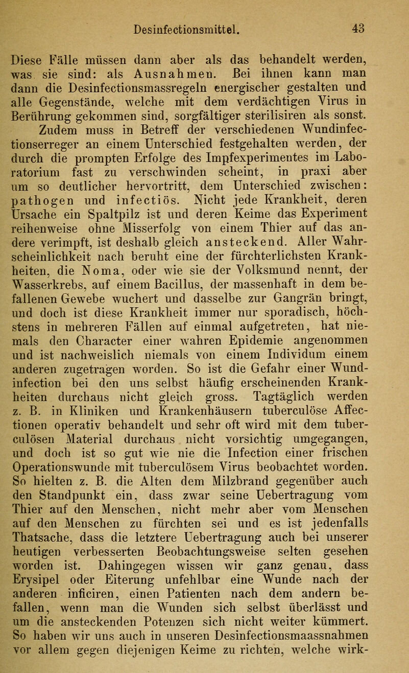 Diese Fälle müssen dann aber als das behandelt werden, was sie sind: als Ausnahmen. Bei ihnen kann man dann die Desinfectionsmassregeln energischer gestalten und alle Gegenstände, welche mit dem verdächtigen Virus in Berührung gekommen sind, sorgfältiger sterilisiren als sonst. Zudem muss in Betreff der verschiedenen Wundinfec- tionserreger an einem Unterschied festgehalten werden, der durch die prompten Erfolge des Impfexperimentes im Labo- ratorium fast zu verschwinden scheint, in praxi aber um so deutlicher hervortritt, dem Unterschied zwischen: pathogen und infectiös. Nicht jede Krankheit, deren Ursache ein Spaltpilz ist und deren Keime das Experiment reihenweise ohne Misserfolg von einem Thier auf das an- dere verimpft, ist deshalb gleich ansteckend. Aller Wahr- scheinlichkeit nach beruht eine der fürchterlichsten Krank- heiten, die Noma, oder wie sie der Volksmund nennt, der Wasserkrebs, auf einem Bacillus, der massenhaft in dem be- fallenen Gewebe wuchert und dasselbe zur Gangrän bringt, und doch ist diese Krankheit immer nur sporadisch, höch- stens in mehreren Fällen auf einmal aufgetreten, hat nie- mals den Character einer wahren Epidemie angenommen und ist nachweislich niemals von einem Individum einem anderen zugetragen worden. So ist die Gefahr einer Wund- infection bei den uns selbst häufig erscheinenden Krank- heiten durchaus nicht gleich gross. Tagtäglich werden z. B. in Kliniken und Krankenhäusern tuberculöse Affec- tionen operativ behandelt und sehr oft wird mit dem tuber- culösen Material durchaus nicht vorsichtig umgegangen, und doch ist so gut wie nie die Infection einer frischen Operationswunde mit tuberculösem Virus beobachtet worden. So hielten z. B. die Alten dem Milzbrand gegenüber auch den Standpunkt ein, dass zwar seine Uebertragung vom Thier auf den Menschen, nicht mehr aber vom Menschen auf den Menschen zu fürchten sei und es ist jedenfalls Thatsache, dass die letztere Uebertragung auch bei unserer heutigen verbesserten Beobachtungsweise selten gesehen worden ist. Dahingegen wissen wir ganz genau, dass Erysipel oder Eiterung unfehlbar eine Wunde nach der anderen inficiren, einen Patienten nach dem andern be- fallen, wenn man die Wunden sich selbst überlässt und um die ansteckenden Potenzen sich nicht weiter kümmert. So haben wir uns auch in unseren Desinfectionsmaassnahmen vor allem gegen diejenigen Keime zu richten, Avelche wirk-