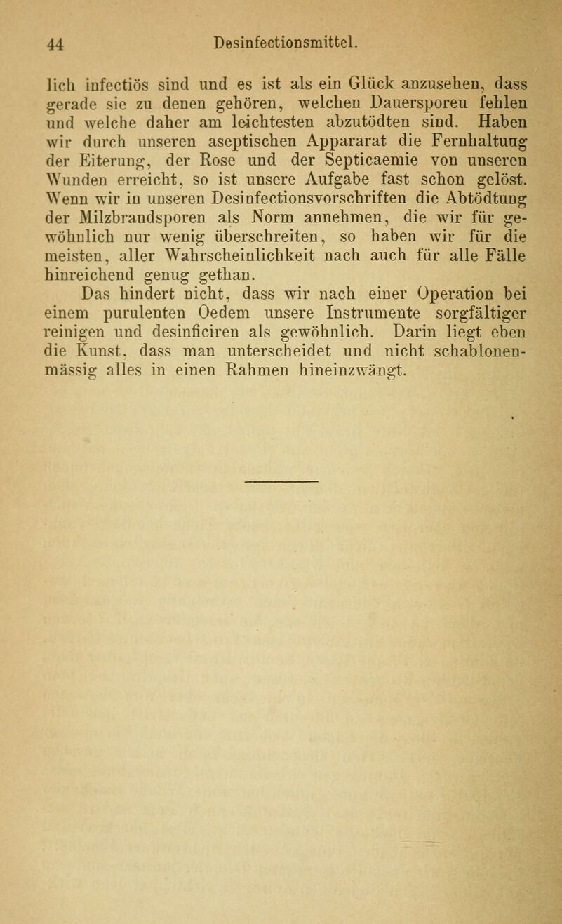 lieh infectiös sind und es ist als ein Glück anzusehen, dass gerade sie zu denen gehören, welchen Dauersporeu fehlen und welche daher am leichtesten abzutödten sind. Haben wir durch unseren aseptischen Appararat die Fernhaltung der Eiterung, der Rose und der Septicaemie von unseren Wunden erreicht, so ist unsere Aufgabe fast schon gelöst. Wenn wir in unseren Desinfectionsvorschriften die Abtödtung der Milzbrandsporen als Norm annehmen, die wir für ge- wöhnlich nur wenig überschreiten, so haben wir für die meisten, aller Wahrscheinlichkeit nach auch für alle Fälle hinreichend genug gethan. Das hindert nicht, dass wir nach einer Operation bei einem purulenten Oedem unsere Instrumente sorgfältiger reinigen und desinficiren als gewöhnlich. Darin liegt eben die Kunst, dass man unterscheidet und nicht schablonen- mässig alles in einen Rahmen hineinzwängt.