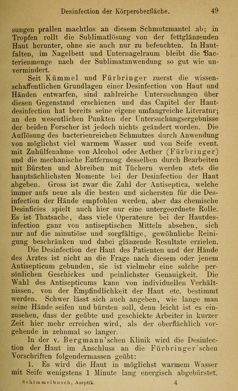 sungen prallen machtlos an diesem Schmutzmantel ab; in Tropfen rollt die Siiblimatlösung von der fettglänzenden Haut herunter, ohne sie auch nur zu befeuchten. In Haut- falten, im Nagelbett und Unteruagelraum bleibt die ^ac- terienmenge nach der Sublimatan\Yenduug so gut wie un- vermindert. Seit Kümmel und Für bringer zuerst die wissen- schaffentlichen Grundlagen einer Desinfection von Haut und Händen entwarfen, sind zahlreiche Untersuchungen über diesen Gegenstand erschienen und das Capitel der Haut- desinfection hat bereits seine eigene umfangreiche Literatur; an den wesentlichen Punkten der Untersuchungsergebnisse der beiden Forscher ist jedoch nichts geändert worden. Die Auflösung des bacterienreichen Schmutzes durch Anwendung von möglichst viel warmem Wasser und von Seife event. mit Zuhülfeuahme von Alcohol oder Aether (Fürbringer) und die mechanische Entfernung desselben durch Bearbeiten mit Bürsten und Abreiben mit Tüchern werden stets die hauptsächlichsten Momente bei der Desinfection der Haut abgeben. Gross ist zwar die Zahl der Antiseptica, w'elche immer aufs neue als die besten und sichersten für die Des- infection der Hände empfohlen werden, aber das chemische Desinficies spielt auch hier nur eine untergeordnete Rolle. Es ist Thatsache, dass viele Operateure bei der Hautdes- infection ganz von antiseptischen Mitteln absehen, sich nur auf die minutiöse und sorgfältige, gewöhnliche Reini- gung beschränken und dabei glänzende Resultate erzielen. Die Desinfection der Haut des Patienten und der Hände des Arztes ist nicht an die Frage nach diesem oder jenem Antisepticum gebunden, sie ist vielmehr eine solche per- sönlichen Geschickes und peinlichster Genauigkeit. Die Wahl des Antisepticums kann von individuellen Verhält- nissen, von der Empfindlichkeit der Haut etc. bestimmt werden. Schwer lässt sich auch angeben, wie lange man seine Hände seifen und bürsten soll, denn leicht ist es ein- zusehen, dass der geübte und geschickte Arbeiter in kurzer Zeit hier mehr erreichen wird, als der oberflächlich vor- gehende in zehnmal so langer. In der v. Bergmann'sehen Klinik wird die Desinfec- tion der Haut im Anschluss an die Fürbringer sehen Vorschriften folgendermassen geübt: 1. Es wird die Haut in möglichst warmem Wasser mit Seife wenigstens 1 Minute lang energisch abgebürstet. Scliimmel blisch, Aseptik. 4