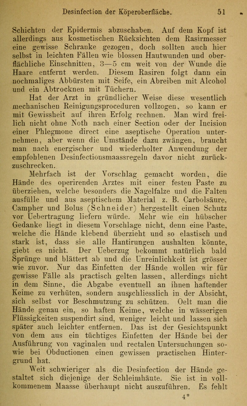 Scliichten der Epidermis abzuschaben. Auf dem Kopf ist allerdings aus kosmetischen Rücksichten dem Rasirmesser eine gewisse Schranke gezogen, doch sollten auch hier selbst in leichten Fällen wie blossen Hautwunden und ober- flächliche Einschnitten. 3—5 cm weit von der Wunde die Haare entfernt werden. Diesem Rasiren folgt dann ein nochmaliges Abbürsten mit Seife, ein Abreiben mit Alcohol und ein Abtrocknen mit Tüchern, Hat der Arzt in gründlicher Weise diese wesentlich mechanischen Reinigungsproceduren vollzogen, so kann er mit Gewissheit auf ihren Erfolg rechnen. Man wird frei- lich nicht ohne Noth nach einer Section oder der Incision einer Phlegmone direct eine aseptische Operation unter- nehmen, aber wenn die Umstände dazu zwängen, braucht man nach energischer und wiederholter Anwendung der empfohlenen Desinfectionsmaassregeln davor nicht zurück- zuschrecken. Mehrfach ist der Vorschlag gemacht worden, die Hände des operirenden Arztes mit einer festen Paste zu überziehen, welche besonders die Nagelfalze und die Falten ausfülle und aus aseptischem Material z. B. Carbolsäure, Campher und Bolus (Schneider) hergestellt einen Schutz vor üebertragung liefern würde. Mehr wie ein hübscher Gedanke liegt in diesem Vorschlage nicht, denn eine Paste, welche die Hände klebend überzieht und so elastisch und stark ist, dass sie alle Hantirungen aushalten könnte, giebt es nicht. Der üeberzug bekommt natürlich bald Sprünge und blättert ab und die ünreinlichkeit ist grösser wie zuvor. Nur das Einfetten der Hände wollen wir für gewisse Fälle als practisch gelten lassen, allerdings nicht in dem Sinne, die Abgabe eventuell an ihnen haftender Keime zu verhüten, sondern ausschliesslich in der Absicht, sich selbst vor Beschmutzung zu schützen. Oelt man die Hände genau ein, so haften Keime, welche in wässerigen Flüssigkeiten suspendirt sind, weniger leicht und lassen sich später auch leichter entfernen. Das ist der Gesichtspunkt von dem aus ein tüchtiges Einfetten der Hände bei der Ausführung von vaginalen und rectalen Untersuchungen so- wie bei Obductionen einen gewissen practischen Hinter- grund hat. Weit schwieriger als die Desinfection der Hände ge- staltet sich diejenige der Schleimhäute. Sie ist in voll- kommenem Maasse überhaupt nicht auszuführen. Es fehlt