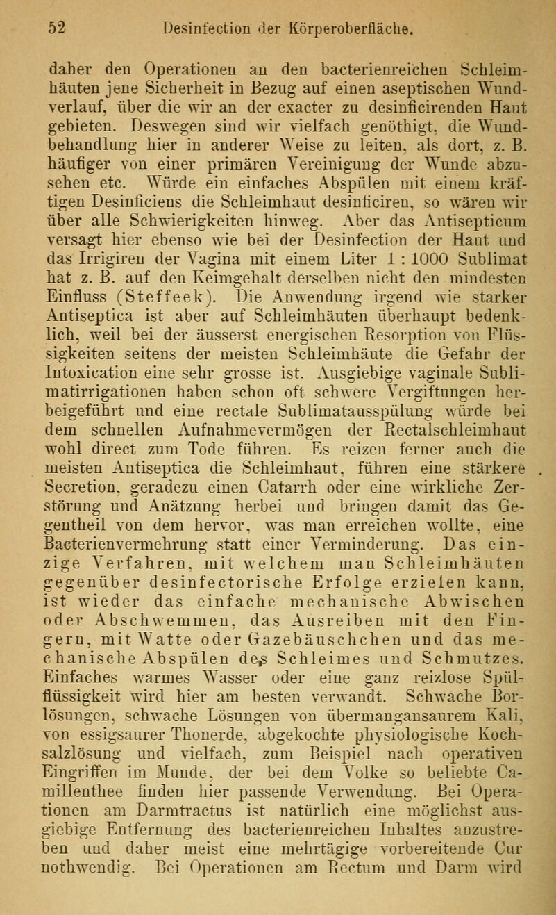 daher den Operationen an den bacterienreichen Schleim- häuten jene Sicherheit in Bezug auf einen aseptischen Wund- verlauf, über die wir an der exacter zu desinficirendeu Haut gebieten. Deswegen sind wir vielfach genöthigt, die Wund- behandlung hier in anderer Weise zu leiten, als dort, z. B. häufiger von einer primären Vereinigung der Wunde abzu- sehen etc. Würde ein einfaches Abspülen mit einem kräf- tigen Desiniiciens die Schleimhaut desinhciren, so wären wir über alle Schwierigkeiten hinweg. Aber das Autisepticum versagt hier ebenso wie bei der Desinfection der Haut und das Irrigiren der Vagina mit einem Liter 1 : 1000 Sublimat hat z. B. auf den Keimgehalt derselben nicht den mindesten Einfluss (Steffeek). Die Anwendung irgend wie starker Antiseptica ist aber auf Schleimhäuten überhaupt bedenk- lich, weil bei der äusserst energischen Resorption von Flüs- sigkeiten seitens der meisten Schleimhäute die Gefahr der Intoxication eine sehr grosse ist. Ausgiebige vaginale Subli- matirrigationen haben schon oft schwere Vergiftungen her- beigeführt und eine rectale Sublimatausspülung würde bei dem schnellen Aufnahmevermögen der Rectalschleimhaut wohl direct zum Tode führen. Es reizen ferner auch die meisten Antiseptica die Schleimhaut, führen eine stärkere Secretion. geradezu einen Catarrh oder eine wirkliche Zer- störang und Anätzung herbei und bringen damit das Ge- gentheil von dem hervor, was man erreichen wollte, eine Bacterienvermehrung statt einer Verminderung. Das ein- zige Verfahren, mit welchem man Schleimhäuten gegenüber desinfectorische Erfolge erzielen kann, ist wieder das einfache mechanische Abwischen oder Abschwemmen, das Ausreiben mit den Fin- gern, mit Watte oder Gazebäuschchen und das me- chanische Abspülen de^ Schleimes und Schmutzes. Einfaches warmes Wasser oder eine ganz reizlose Spül- flüssigkeit wird hier am besten verwandt. Schwache Bor- lösungen, schwache Lösungen von übermangansaurem Kali, von essigsaurer Thonerde. abgekochte physiologische Koch- salzlösung und vielfach, zum Beis23iel nach operativen Eingriffen im Munde, der bei dem Volke so beliebte Ca- millenthee finden hier passende Verwendung. Bei Opera- tionen am Darmti'actus ist natürlich eine möglichst aus- giebige Entfernung des bacterienreichen Inhaltes anzustre- ben und daher meist eine mehrtägige vorbereitende Cur nothwendig. Bei Operationen am Rectum und Darm wird