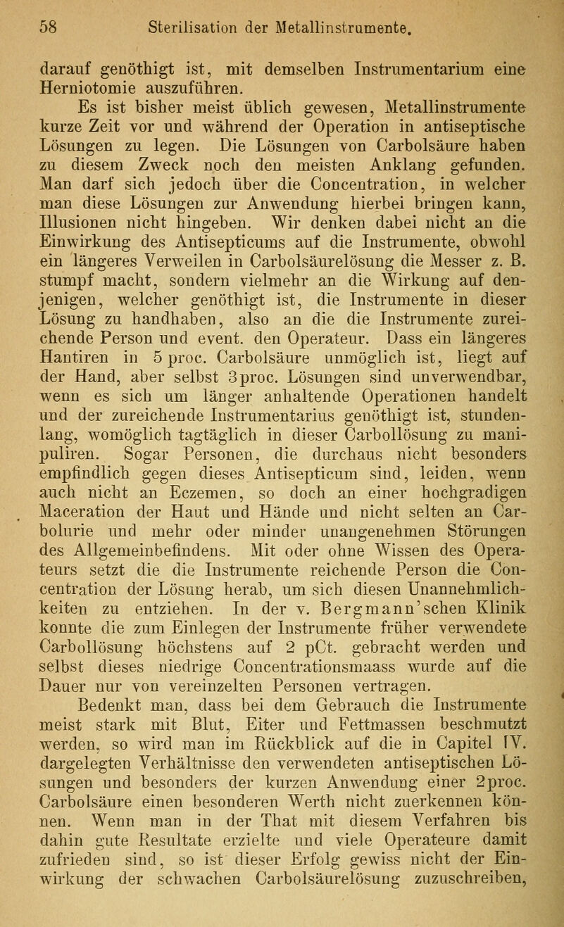 darauf genöthigt ist, mit demselben Instrumentarium eine Herniotomie auszuführen. Es ist bisher meist üblich gewesen, Metallinstrumente kurze Zeit vor und während der Operation in antiseptische Lösungen zu legen. Die Lösungen von Carbolsäure haben zu diesem Zweck noch den meisten Anklang gefunden. Man darf sich jedoch über die Concentration, in welcher man diese Lösungen zur Anwendung hierbei bringen kann, Illusionen nicht hingeben. Wir denken dabei nicht an die Einwirkung des Antisepticums auf die Instrumente, obwohl ein längeres Verweilen in Carbolsäurelösung die Messer z. ß. stumpf macht, sondern vielmehr an die Wirkung auf den- jenigen, welcher genöthigt ist, die Instrumente in dieser Lösung zu handhaben, also an die die Instrumente zurei- chende Person und event. den Operateur. Dass ein längeres Hantiren in 5 proc. Carbolsäure unmöglich ist, liegt auf der Hand, aber selbst 3proc. Lösungen sind unverwendbar, wenn es sich um länger anhaltende Operationen handelt und der zureichende Instrumentarius genöthigt ist, stunden- lang, womöglich tagtäglich in dieser Carbollösung zu mani- puliren. Sogar Personen, die durchaus nicht besonders empfindlich gegen dieses Antisepticum sind, leiden, wenn auch nicht an Eczemen, so doch an einer hochgradigen Maceration der Haut und Hände und nicht selten an Car- bolurie und mehr oder minder unangenehmen Störungen des Allgemeinbefindens. Mit oder ohne Wissen des Opera- teurs setzt die die Instrumente reichende Person die Con- centration der Lösung herab, um sich diesen Unannehmlich- keiten zu entziehen. In der v. Berg mann'sehen Klinik konnte die zum Einlegen der Instrumente früher verwendete Carbollösung höchstens auf 2 pCt. gebracht werden und selbst dieses niedrige Concentrationsmaass wurde auf die Dauer nur von vereinzelten Personen vertragen. Bedenkt man, dass bei dem Gebrauch die Instrumente meist stark mit Blut, Eiter und Fettmassen beschmutzt werden, so wird man im Rückblick auf die in Capitel fV. dargelegten Verhältnisse den verwendeten antiseptischen Lö- sungen und besonders der kurzen Anwendung einer 2proc. Carbolsäure einen besonderen Werth nicht zuerkennen kön- nen. Wenn man in der That mit diesem Verfahren bis dahin gute Resultate erzielte und viele Operateure damit zufrieden sind, so ist dieser Erfolg gewiss nicht der Ein- wirkung der schwachen Carbolsäurelösung zuzuschreiben.