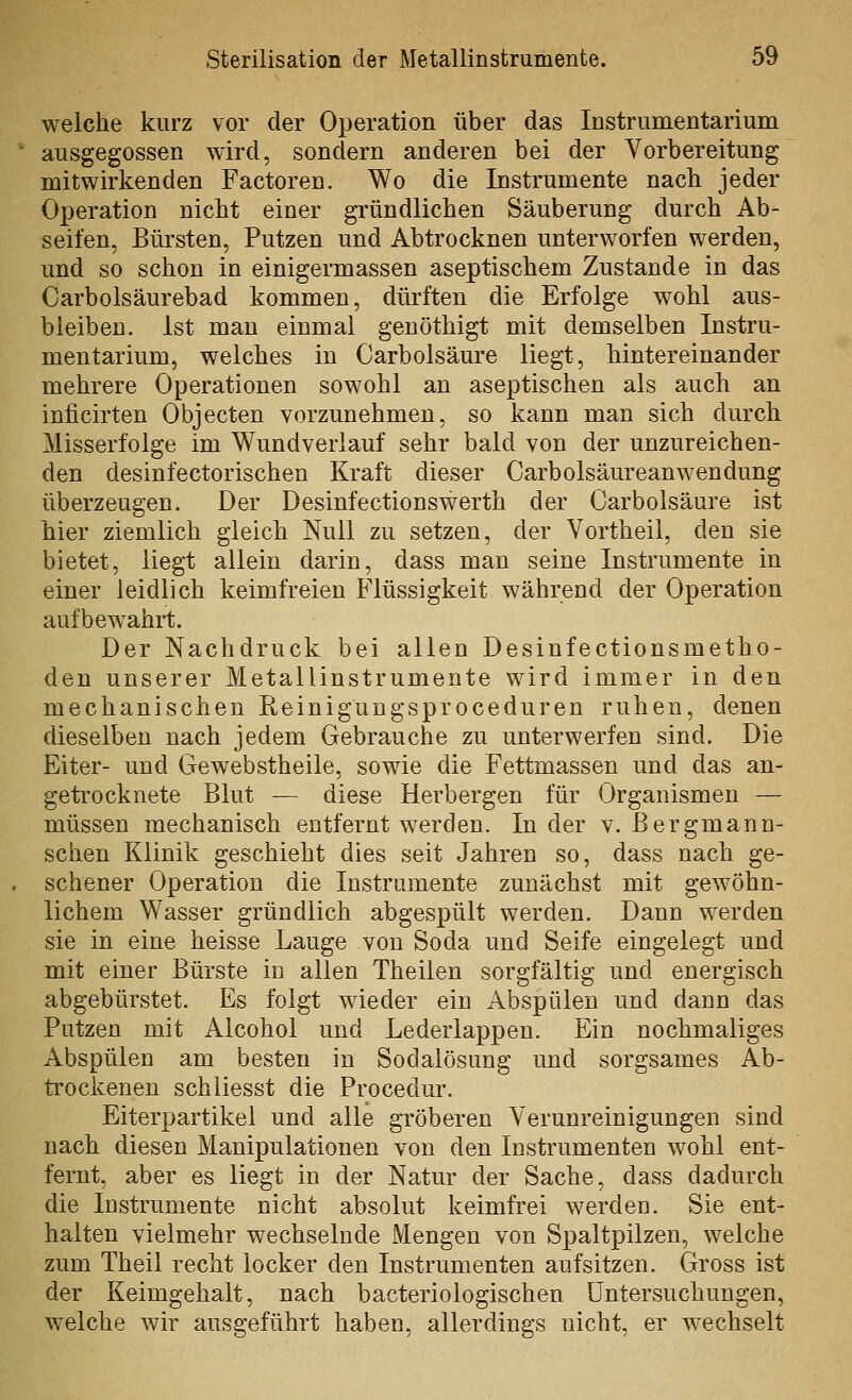 welche kurz vor der Operation über das Instrumentarium ausgegossen wird, sondern anderen bei der Vorbereitung mitwirkenden Factoren. Wo die Instrumente nach jeder Operation nicht einer gründlichen Säuberung durch Ab- seifen, Bürsten, Putzen und Abtrocknen unterworfen werden, und so schon in einigermassen aseptischem Zustande in das Carbolsäurebad kommen, dürften die Erfolge wohl aus- bleiben. Ist man einmal genöthigt mit demselben Instru- mentarium, welches in Carbolsäure liegt, hintereinander mehrere Operationen sowohl an aseptischen als auch an inficirten Objecten vorzunehmen, so kann man sich durch Misserfolge im Wundveriauf sehr bald von der unzureichen- den desinfectorischen Kraft dieser Carbolsäureanwendung überzeugen. Der Desinfectionswerth der Carbolsäure ist hier ziemlich gleich Null zu setzen, der Vortheil, den sie bietet, liegt allein darin, dass man seine Instrumente in einer leidlich keimfreien Flüssigkeit während der Operation aufbewahrt. Der Nachdruck bei allen Desinfectionsmetho- den unserer Metallinstrumente wird immer in den mechanischen Reinigungsproceduren ruhen, denen dieselben nach jedem Gebrauche zu unterwerfen sind. Die Eiter- und Gewebstheile, sowie die Fettmassen und das an- getrocknete Blut — diese Herbergen für Organismen — müssen mechanisch entfernt werden. Inder v. Bergmann- scheu Klinik geschieht dies seit Jahren so, dass nach ge- sehener Operation die Instrumente zunächst mit gewöhn- lichem Wasser gründlich abgespült werden. Dann werden sie in eine heisse Lauge von Soda und Seife eingelegt und mit einer Bürste in allen Theilen sorgfältig und energisch abgebürstet. Es folgt wieder ein Abspülen und dann das Putzen mit Alcohol und Lederlappen. Ein nochmaliges Abspülen am besten in Sodalösung und sorgsames Ab- ti'ockenen schliesst die Procedur. Eiterpartikel und alle gröberen Verunreinigungen sind nach diesen Manipulationen von den Instrumenten wohl ent- fernt, aber es liegt in der Natur der Sache, dass dadurch die Instrumente nicht absolut keimfrei werden. Sie ent- halten vielmehr wechselnde Mengen von Spaltpilzen, welche zum Theil recht locker den Instrumenten aufsitzen. Gross ist der Keimgehalt, nach bacteriologischen Untersuchungen, welche wir ausgeführt haben, allerdings nicht, er wechselt