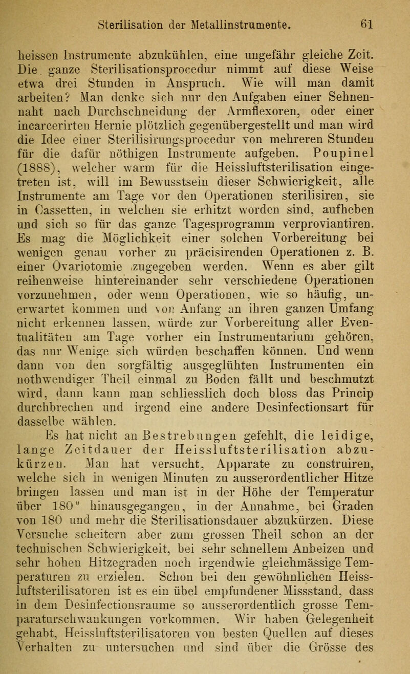 heissen Instrumente abzukühlen, eine ungefähr gleiche Zeit. Die ganze Sterilisationsprocedur nimmt auf diese Weise etwa drei Stunden in Anspruch. Wie will man damit arbeiten? Man denke sich nur den Aufgaben einer Sehnen- naht nach Durchschueidung der Armflexoren, oder einer incarcerirten Hernie plötzlich gegenübergestellt und man wird die Idee einer Sterilisirungsprocedur von mehreren Stunden für die dafür uöthigen Instrumente aufgeben. Poupinel (1888), welcher warm für die Heissluftsterilisation einge- treten ist, will im Bewusstsein dieser Schwderigkeit, alle Instrumente am Tage vor den Operationen sterilisiren, sie in Cassetten, in welchen sie erhitzt worden sind, aufheben und sich so für das ganze Tagesprogramm verproviantiren. Es mag die Möglichkeit einer solchen Vorbereitung bei wenigen genau vorher zu präcisirenden Operationen z. B, einer Ovariotomie zugegeben werden. Wenn es aber gilt reihenweise hintereinander sehr verschiedene Operationen vorzunehmen, oder wenn Operationen, wie so häufig, un- erwartet kommen und \on Anfang an ihren ganzen Umfang nicht erkennen lassen, würde zur Vorbereitung aller Even- tualitäten am Tage vorher ein Instrumentarium gehören, das nur Wenige sich würden beschaffen können. Und wenn dann von den sorgfältig ausgeglühten Instrumenten ein uothwendiger Theil einmal zu Boden fällt und beschmutzt wird, dann kann man schliesslich doch bloss das Princip durchbrechen und irgend eine andere Desinfectionsart für dasselbe wählen. Es hat nicht an Bestrebungen gefehlt, die leidige, lange Zeitdauer der Heissluftsterilisation abzu- kürzen. Man hat versucht, Apparate zu construiren, welche sich in wenigen Minuten zu ausserordentlicher Hitze bringen lassen und man ist in der Höhe der Temperatur über 180 hinausgegangen, in der Annahme, bei Graden von 180 und mehr die Sterilisationsdauer abzukürzen. Diese Versuche scheitern aber zum grossen Theil schon an der technischen Schwierigkeit, bei sehr schnellem Anheizen und sehr hohen Hitzegraden noch irgendwie gleichmässige Tem- peraturen zu erzielen. Schon bei den gewöhnlichen Heiss- luftsterilisatoreu ist es ein übel empfundener Missstand, dass in dem Desinfectionsraume so ausserordentlich grosse Tem- paraturschwankungen vorkommen. Wir haben Gelegenheit gehabt, Heissluftsterilisatoren von besten Quellen auf dieses Verhalten zu untersuchen und sind über die Grösse des