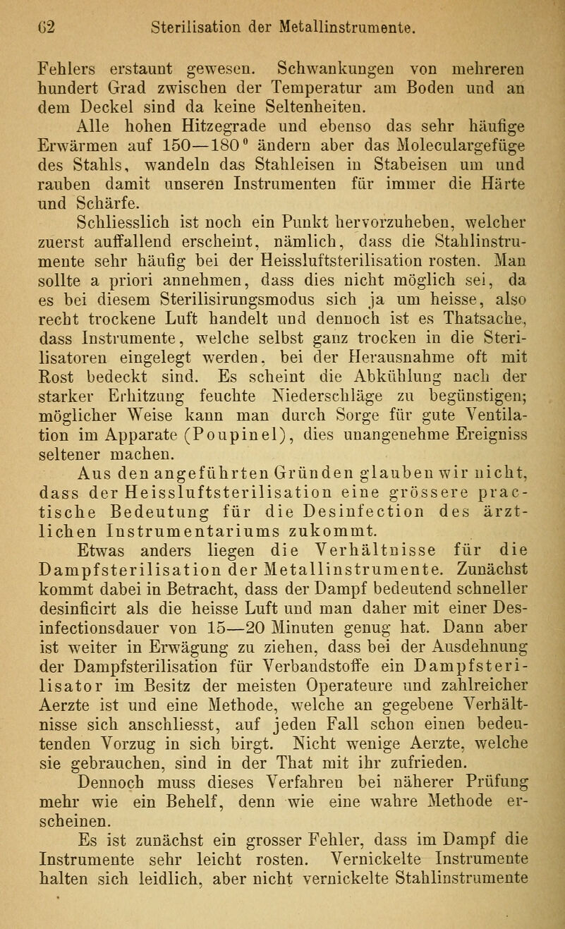 Fehlers erstaunt gewesen. Schwankungen von mehreren hundert Grad zwischen der Temperatur am Boden und an dem Deckel sind da keine Seltenheiten. Alle hohen Hitzegrade und ebenso das sehr häufige Erwärmen auf 150—180° ändern aber das Moleculargefüge des Stahls, wandeln das Stahleisen in Stabeisen um und rauben damit unseren Instrumenten für immer die Härte und Schärfe. Schliesslich ist noch ein Punkt hervorzuheben, welcher zuerst auffallend erscheint, nämlich, dass die Stahlinstru- mente sehr häufig bei der Heissluftsterilisation rosten. Man sollte a priori annehmen, dass dies nicht möglich sei, da es bei diesem Sterilisirungsmodus sich ja um heisse, also recht trockene Luft handelt und dennoch ist es Thatsache, dass Instrumente, welche selbst ganz trocken in die Steri- lisatoren eingelegt werden, bei der Herausnahme oft mit Rost bedeckt sind. Es scheint die Abkühlung nach der starker Erhitzaug feuchte Niederschläge zu begünstigen; möglicher Weise kann man durch Sorge für gute Ventila- tion im Apparate (Poupinel), dies unangenehme Ereigniss seltener machen. Aus den angeführten Gründen glauben wir nicht, dass der Heissluftsterilisation eine grössere prac- tische Bedeutung für die Desinfection des ärzt- lichen Instrumentariums zukommt. Etwas anders liegen die Verhältnisse für die Dampfsterilisation der Metallinstrumente. Zunächst kommt dabei in Betracht, dass der Dampf bedeutend schneller desinficirt als die heisse Luft und man daher mit einer Des- infectionsdauer von 15—20 Minuten genug hat. Dann aber ist w^eiter in Erwägung zu ziehen, dass bei der Ausdehnung der Dampfsterilisation für Verbandstoffe ein Dampf st er i- lisator im Besitz der meisten Operateure und zahlreicher Aerzte ist und eine Methode, welche an gegebene Verhält- nisse sich anschliesst, auf jeden Fall schon einen bedeu- tenden Vorzug in sich birgt. Nicht wenige Aerzte, welche sie gebrauchen, sind in der That mit ihr zufrieden. Dennoch muss dieses Verfahren bei näherer Prüfung mehr wie ein Behelf, denn wie eine wahre Methode er- scheinen. Es ist zunächst ein grosser Fehler, dass im Dampf die Instrumente sehr leicht rosten. Vernickelte Instrumente halten sich leidlich, aber nicht vernickelte Stahlinstrumente