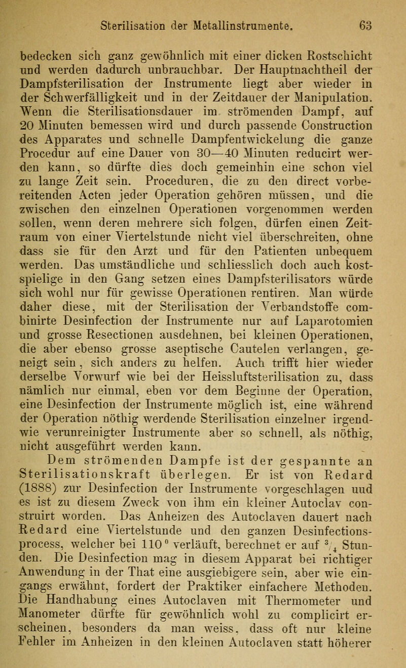 bedecken sich ganz gewöhnlich mit einer dicken Rostschicht und werden dadurch unbrauchbar. Der HaujDtnachtheil der Dampfsterilisation der Instrumente liegt aber wieder in der Schwerfälligkeit und in der Zeitdauer der Manipulation, Wenn die Sterilisationsdauer im strömenden Dampf, auf 20 Minuten bemessen wird und durch passende Construction des Apparates und schnelle Dampfentwickelung die ganze Procedur auf eine Dauer von 30—40 Minuten reducirt wer- den kann, so dürfte dies doch gemeinhin eine schon viel zu lange Zeit sein. Proceduren, die zu den direct vorbe- reitenden Acten jeder Operation gehören müssen, und die zwischen den einzelnen Operationen vorgenommen werden sollen, wenn deren mehrere sich folgen, dürfen einen Zeit- raum von einer Viertelstunde nicht viel überschreiten, ohne dass sie für den Arzt und für den Patienten unbequem werden. Das umständliche und schliesslich doch auch kost- spielige in den Gang setzen eines Dampfsterilisators würde sich w^ohl nur für gewisse Operationen rentiren. Man würde daher diese, mit der Sterilisation der Verbandstoffe com- binirte Desinfection der Instrumente nur auf Laparotomien und grosse Resectionen ausdehnen, bei kleinen Operationen, die aber ebenso grosse aseptische Cautelen verlangen, ge- neigt sein , sich anders zu helfen. Auch trifft hier wieder derselbe Vorwurf wie bei der Heissluftsterilisation zu, dass nämlich nur einmal, eben vor dem Beginne der Operation, eine Desinfection der Instrumente möglich ist, eine während der Operation nöthig werdende Sterilisation einzelner irgend- wie verunreinigter Instrumente aber so schnell, als nöthig, nicht ausgeführt werden kann. Dem strömenden Dampfe ist der gespannte an Sterilisationskraft überlegen. Er ist von Redard (1888) zur Desinfection der Instrumente vorgeschlagen und es ist zu diesem Zweck von ihm ein kleiner Autoclav con- struirt worden. Das Anheizen des Autoclaven dauert nach Redard eine Viertelstunde und den ganzen Desinfections- process, welcher bei HO** verläuft, berechnet er auf ^ ^ Stun- den. Die Desinfection mag in diesem Apparat bei richtiger Anw^endung in der That eine ausgiebigere sein, aber wie ein- gangs erwähnt, fordert der Praktiker einfachere Methoden. Die Handhabung eines Autoclaven mit Thermometer und Manometer dürfte für gewöhnlich wohl zu complicirt er- scheinen, besonders da man weiss, dass oft nur kleine Fehler im Anheizen in den kleinen Autoclaven statt höherer