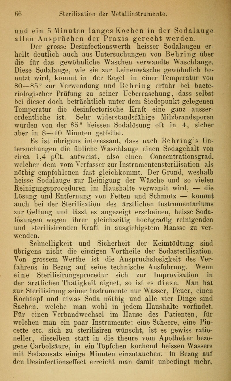 und ein 5 Minuten langes Kochen in der Sodalauge allen Ansprüchen der Praxis gerecht werden. Der grosse Desinfectiouswerth heisser Sodalaugen er- hellt deutlich auch aus Untersuchungen von Behring über die für das gewöhnliche Waschen verwandte Waschlauge. Diese Sodalauge, wie sie zur Leinenwäsche gewöhnlich be- nutzt wird, kommt in der Regel in einer Temperatur von 80—85 zur Verwendung und Behring erfuhr bei bacte- riologischer Prüfung zu seiner üeberraschung, dass selbst bei dieser doch beträchtlich unter dem Siedepunkt gelegenen Temperatur die desinfectorische Kraft eine ganz ausser- ordentliche ist. Sehr widerstandsfähige Milzbrandsporen wurden von der 85 heissen Sodalösung oft in 4, sicher aber in 8—10 Minuten getödtet. Es ist übrigens interessant, dass nach Behring's Un- tersuchungen die übliche Waschlauge einen Sodagehalt von circa 1,4 pCt. aufweist, also einen Concentrationsgrad, welcher dem vom Verfasser zur Instrumentensterilisation als nöthig empfohlenen fast gleichkommt. Der Grund, weshalb heisse Sodalauge zur Reinigung der Wäsche und so vielen Reinigungsproceduren im Haushalte verwandt wird, — die Lösung und Entfernung von Fetten und Schmutz — kommt auch bei der Sterilisation des ärztlichen Instrumentariums zur Geltung und lässt es angezeigt erscheinen, heisse Soda- lösungen W'egen ihrer gleichzeitig hochgradig reinigenden und sterilisirenden Kraft in ausgiebigstem Maasse zu ver- wenden. Schnelligkeit und Sicherheit der Keimtödtung sind übrigens nicht die einzigen Vortheile der Sodasterilisation. Von grossem Werthe ist die Anspruchslosigkeit des Ver- fahrens in Bezug auf seine technische Ausführung. Wenn eine Sterilisirungsprocedur sich zur Improvisation in der ärztlichen Thätigkeit eignet, so ist es diese. Man hat zur Sterilisirung seiner Instrumente nur Wasser, Feuer, einen Kochtopf und etwas Soda nöthig und alle vier Dinge sind Sachen, welche man wohl in jedem Haushalte vorfindet. Für einen Verbandwechsel im Hause des Patienten, für welchen man ein paar Instrumente: eine Scheere, eine Pin- cette etc. sich zu sterilisiren wünscht, ist es gewiss ratio- neller, dieselben statt in die theure vom Apotheker bezo- gene Carbolsäure, in ein Töpfchen kochend heissen Wassers mit Sodazusatz einige Minuten einzutauchen. In Bezug auf den Desinfectionseffect erreicht man damit unbedinert mehr.