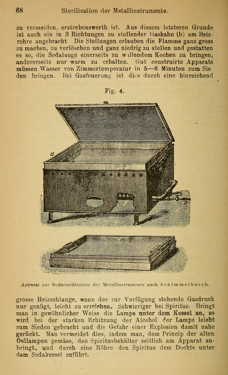 zu vermeiden, erstrebenswerth ist. Aus diesem letzteren Grunde ist auch ein in 3 Richtungen zu stellender (lashahn (b) am Heiz- rohre angebracht Die Stellungen erlauben die Flamme ganz gross zu machen, zu verlöschen und ganz niedrig zu stellen und gestatten es so, die Sodalauge einerseits zu w illendem Kochen zu bringen, andererseits nur warm zu erhalten. Gut construirte Apparate müssen Wasser von Zimmertemperatur in 5—6 Minuten zum Sie den bringen. Bei Gasfeuerung ist dies durch eine hinreichend Fig. 4. Apparat zur Sodasterilisatioii der Metallinstrumente nach Seh imm c Ib us eh. grosse Heizschlange, wenn der zur Verfügung stehende Gasdruck nur genügt, leicht zu erreichen. Schwieriger bei Spiritus. Bringt man in gewöhnlicher Weise die Lampe nnter dem Kessel an, so wird bei der starken Erhitzung der Alcohol der Lampe leieht zum Sieden gebracht und die Gefahr einer Explosion damit nahe gerückt. Man vermeidet dies, indem man, dem Princip der alten Oellampen gemäss, den Spiritusbeh'alter seitlich am Apparat an- bringt, und durch eine Röhre den Spiritus dem Dochte unter dem Sodakessel zuführt.