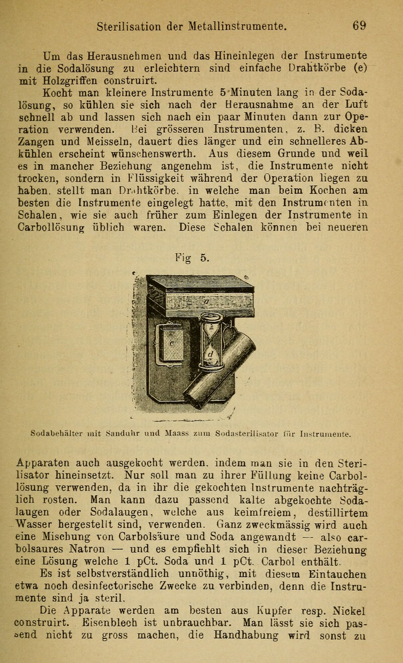 Um das Herausnehmen und das Hineinlegen der Instrumente in die Sodalösung zu erleichtern sind einfache Drahtkörbe (e) mit Holzgriffen construirt. Kocht man kleinere Instrumente 5 Minuten lang in der Soda- lösuDg, so kühlen sie sich nach der Herausnahme an der Luft schnell ab und lassen sich nach ein paar Minuten dann zur Ope- ration verwenden. l^ei grösseren Instrumenten, z. B. dicken Zangen und Meissein, dauert dies länger und ein schnelleres Ab- kühlen erscheint wünschenswerth. Aus diesem Grunde und weil es in mancher Beziehung angenehm ist, die Instrumente nicht trocken, sondern in Flüssigkeit während der Operation liegen zu haben, stellt man Dr.thtkörbe. in welche man beim Kochen am besten die Instrumente eingelegt hatte, mit den Instrumenten in Schalen, wie sie auch früher zum Einlegen der Instrumente in CarboUösung üblich waren. Diese Schalen können bei neueren Fio: 5. Sodabehälter mit Sanduhr und Maass zum Sodasterilisntor iTir Iiistruiuente. Apparaten auch ausgekocht werden, indem man sie in den Steri- lisator hineinsetzt. Nur soll man zu ihrer Füllung keine Carbol- lösung verwenden, da in ihr die gekochten Instrumente nachträg- lich rosten. Man kann dazu passend kalte abgekochte Soda- laugen oder Sodalaugen, welche aus keimfreiem, destillirtem Wasser hergestellt sind, verwenden. Ganz zweckmässig wird auch eine Mischung von Carbolsäure und Soda angewandt — also car- bolsaures Natron — und es empfiehlt sich in dieser Beziehung eine Lösung welche 1 pCt. Soda und 1 pCt. Carbol enthält. Es ist selbstverständlich unnöthig, mit diesem Eintauchen etwa noch desinfectorische Zwecke zu verbinden, denn die Instru- mente sind ja steril. Die Apparate werden am besten aus Kupfer resp. Nickel construirt. Eisenblech ist unbrauchbar. Man lässt sie sich pas- oend nicht zu gross macheu, die Handhabung wird sonst zu