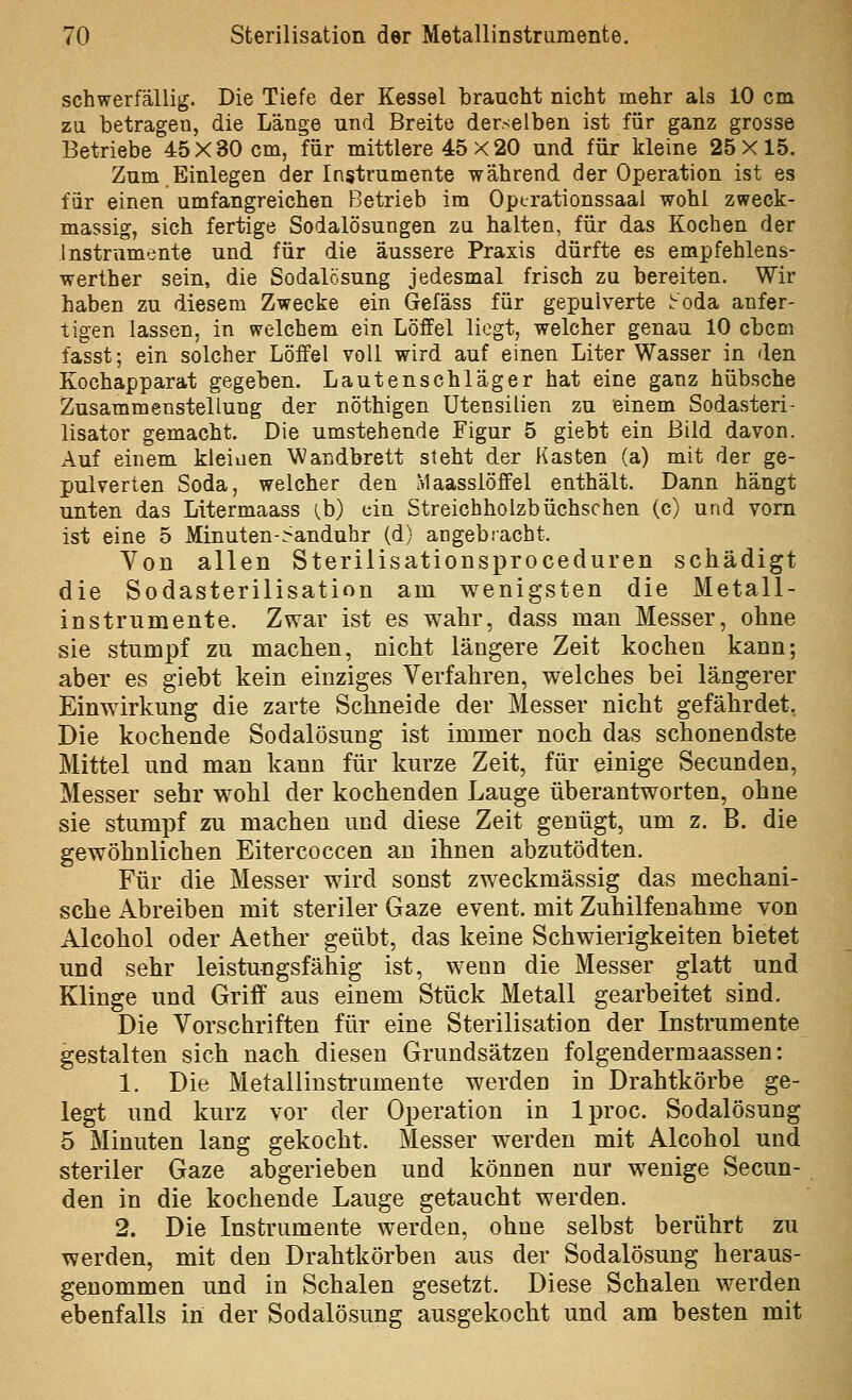 schwerfällig. Die Tiefe der Kessel braucht nicht mehr als 10 cm zu betragen, die Länge und Breite derselben ist für ganz grosse Betriebe 45X80 cm, für mittlere 45 X 20 und für kleine 25X15. Zum.Einlegen der Instrumente während der Operation ist es für einen umfangreichen Betrieb im Operationssaal wohl zweck- massig, sich fertige Sodalösungen zu halten, für das Kochen der Instrumente und für die äussere Praxis dürfte es empfehlens- werther sein, die Sodalösung jedesmal frisch zu bereiten. Wir haben zu diesem Zwecke ein Gefäss für gepulverte ^oda anfer- tigen lassen, in welchem ein Löffel liegt, welcher genau 10 cbcm fasst; ein solcher Löffel voll wird auf einen Liter Wasser in den Kochapparat gegeben. Lautenschläger hat eine ganz hübsche Zusammenstellung der nöthigen Utensilien zu einem Sodasteri- lisator gemacht. Die umstehende Figur 5 giebt ein Bild davon. Auf einem kleiaen Wandbrett steht der Kasten (a) mit der ge- pulverten Soda, welcher den Maasslöffel enthält. Dann hängt unten das Litermaass (b) ein Streichholzbüchschen (c) und vorn ist eine 5 Minuten-^anduhr (d) angebracht. Von allen Sterilisationsi3roceduren schädigt die Sodasterilisation am wenigsten die Metall- instrumente. Zwar ist es wahr, dass man Messer, ohne sie stumpf zu machen, nicht längere Zeit kochen kann; aber es giebt kein einziges Verfahren, welches bei längerer Einwirkung die zarte Schneide der Messer nicht gefährdet, Die kochende Sodalösung ist immer noch das schonendste Mittel und man kann für kurze Zeit, für einige Secunden, Messer sehr wohl der kochenden Lauge überantworten, ohne sie stumpf zu machen und diese Zeit genügt, um z. B. die gewöhnlichen Eitercoccen an ihnen abzutödten. Für die Messer wird sonst zweckmässig das mechani- sche Abreiben mit steriler Gaze event. mit Zuhilfenahme von Alcohol oder Aether geübt, das keine Schwierigkeiten bietet und sehr leistungsfähig ist, wenn die Messer glatt und Klinge und Griff aus einem Stück Metall gearbeitet sind. Die Vorschriften für eine Sterilisation der Instrumente gestalten sich nach diesen Grundsätzen folgendermaassen: 1. Die Metallinsti'umente werden in Drahtkörbe ge- legt und kurz vor der Operation in Iproc. Sodalösung 5 Minuten lang gekocht. Messer werden mit Alcohol und steriler Gaze abgerieben und können nur wenige Secun- den in die kochende Lauge getaucht werden. 2. Die Instrumente werden, ohne selbst berührt zu werden, mit den Drahtkörben aus der Sodalösung heraus- genommen und in Schalen gesetzt. Diese Schalen werden ebenfalls in der Sodalösung ausgekocht und am besten mit