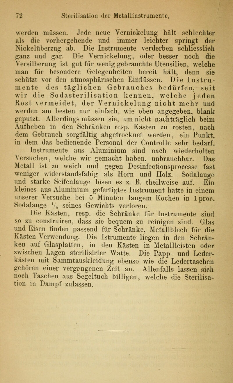 werden müssen. Jede neue Vernickelung hält schlechter als die vorhergehende und immer leichter springt der ISickelüberzug ab. Die Instrumente verderben schliesslich ganz und gar. Die Vernickelung, oder besser noch die Versilberung ist gut für wenig gebrauchte Utensilien, welche man für besondere Gelegenheiten bereit hält, denn sie schützt vor den atmosphärischen Einflüssen. Die Instru- mente des täglichen Gebrauches bedürfen, seit wir die Sodasterilisation kenneu, welche jeden Rost vermeidet, der Vernickelung nicht mehr und werden am besten nur einfach, wie oben angegeben, blank geputzt. Allerdings müssen sie, um nicht nachträglich beim Aufheben in den Schränken resp. Kästen zu rosten, nach dem Gebrauch sorgfältig abgetrocknet werden, ein Punkt, in dem das bedienende Personal der ControUe sehr bedarf. Instrumente aus Aluminium sind nach wiederholten Versuchen, welche wir gemacht haben, unbrauchbar. Das Metall ist zu weich und gegen Desinfectionsprocesse fast weniger widerstandsfähig als Hörn und Holz. Sodalauge und starke Seifenlauge lösen es z. B. theilweise auf. Ein kleines aus Aluminium gefertigtes Instrument hatte in einem unserer Versuche bei 5 Minuten langem Kochen in Iproc. Sodalauge \j, seines Gewichts verloren. Die Kästen, resp. die Schränke für Instrumente sind so zu construiren, dass sie bequem zu reinigen sind. Glas und Eisen finden passend für Schränke, Metallblech für die Kästen Verwendung. Die Istrumente liegen in den Schrän- ken auf Glasplatten, in den Kästen in Metallieisten oder zwischen Lagen sterilisirter Watte. Die Papp- und Leder- kästen mit Sammtauskleidung ebenso wie die Ledertaschen gehören einer vergangenen Zeit an. Allenfalls lassen sich noch Taschen aus Segeltuch billigen, welche die Sterilisa- tion in Dampf zulassen.