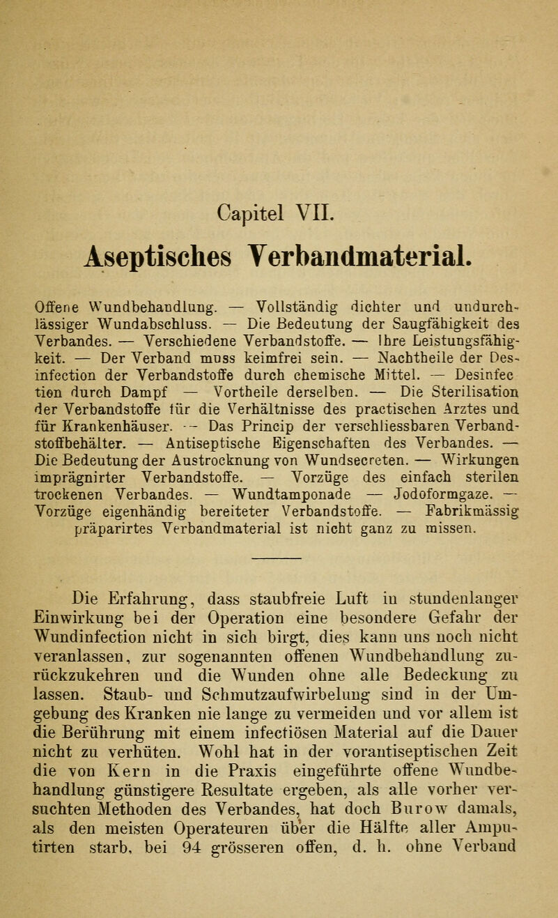 Capitel VII. Aseptisches Verbandmaterial. Offene Wundbehaüdlung. — Vollständig dichter und undurch- lässiger Wundabschluss. — Die Bedeutung der Saugfähigkeit des Verbandes. — Verschiedene Verbandstoffe. — Ihre Leistungsfähig- keit. — Der Verband mnss keimfrei sein. — Nachtheile der Des- infection der Verbandstoffe durch chemische Mittel. — Desinfec tien durch Dampf — Vortheile derselben. — Die Sterilisation der Verbandstoffe lür die Verhältnisse des practischen Arztes und für Krankenhäuser. — Das Princip der verschiiessbaren Verband- stoffbehälter. — Antiseptische Eigenschaften des Verbandes. — Die Bedeutung der Austrocknung von Wundsecreten. — Wirkungen imprägnirter Verbandstoffe. — Vorzüge des einfach sterilen trockenen Verbandes. — Wundtamponade — Jodoformgaze. — Vorzüge eigenhändig bereiteter Verbaodstoffe. — Fabrikmässig präparirtes Verbandmaterial ist nicht ganz zu missen. Die Erfahrung, dass staubfreie Luft iu stundeulauger Einwirkung bei der Operation eine besondere Gefahr der Wundinfection nicht in sich birgt, dies kann uns noch nicht veranlassen, zur sogenannten offenen Wundbehandlung zu- rückzukehren und die Wunden ohne alle Bedeckung zu lassen. Staub- und Schmutzaufwirbelung sind in der Um- gebung des Kranken nie lange zu vermeiden und vor allem ist die Berührung mit einem infectiösen Material auf die Dauer nicht zu verhüten. Wohl hat in der vorautiseptischen Zeit die von Kern in die Praxis eingeführte offene Wundbe- handlung günstigere Resultate ergeben, als alle vorher ver- suchten Methoden des Verbandes, hat doch BuroAv damals, als den meisten Operateuren über die Hälfte aller iVmpu- tirten starb, bei 94 grösseren offen, d. h. ohne Verband