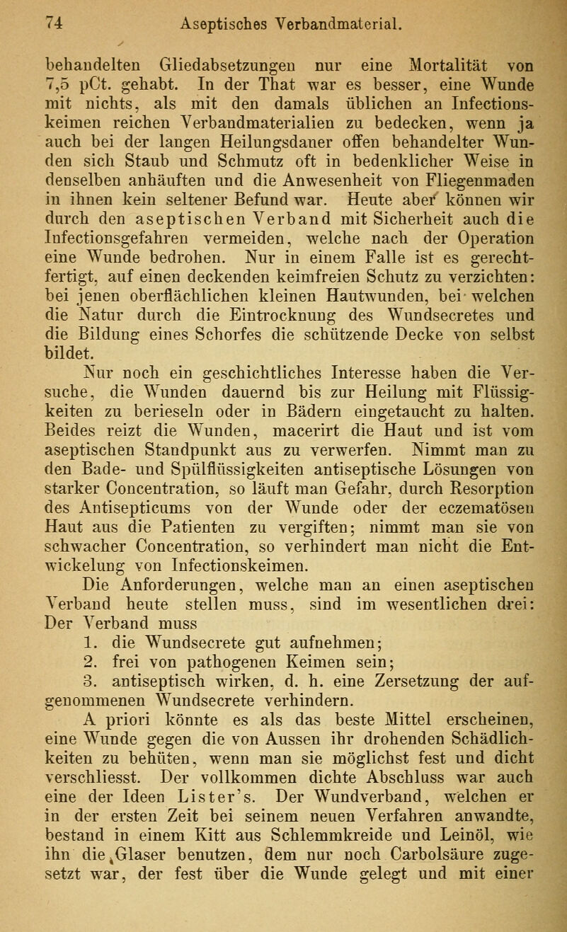 behaudelten Gliedabsetzungen nur eine Mortalität von 7,5 pCt. gehabt. In der That war es besser, eine Wunde mit nichts, als mit den damals üblichen an Infections- keimen reichen Verbandmaterialien zu bedecken, wenn ja auch bei der langen Heilungsdaner offen behandelter Wun^ den sich Staub und Schmutz oft in bedenklicher Weise in denselben anhäuften und die Anwesenheit von Fliegenmaden in ihnen kein seltener Befund war. Heute aber können wir durch den aseptischen Verband mit Sicherheit auch die Infectionsgefahren vermeiden, welche nach der Operation eine Wunde bedrohen. Nur in einem Falle ist es gerecht- fertigt, auf einen deckenden keimfreien Schutz zu verzichten: bei jenen oberflächlichen kleinen Hautwunden, bei welchen die Natur durch die Eintrocknung des Wundsecretes und die Bildung eines Schorfes die schützende Decke von selbst bildet. Nur noch ein geschichtliches Interesse haben die Ver- suche, die Wunden dauernd bis zur Heilung mit Flüssig- keiten zu berieseln oder in Bädern eingetaucht zu halten. Beides reizt die Wunden, macerirt die Haut und ist vom aseptischen Standpunkt aus zu verwerfen. Nimmt man zu den Bade- und Spülflüssigkeiten antiseptische Lösungen von starker Concentration, so läuft man Gefahr, durch Resorption des Antisepticums von der Wunde oder der eczematösen Haut aus die Patienten zu vergiften; nimmt man sie von schwacher Concentration, so verhindert man nicht die Ent- wickelung von Infectionskeimen. Die Anforderungen, welche man an einen aseptischen Verband heute stellen muss, sind im wesentlichen drei: Der Verband muss 1. die Wundsecrete gut aufnehmen; 2. frei von pathogenen Keimen sein; 3. antiseptisch wirken, d. h. eine Zersetzung der auf- genommenen Wundsecrete verhindern. A priori könnte es als das beste Mittel erscheinen, eine Wunde gegen die von Aussen ihr drohenden Schädlich- keiten zu behüten, wenn man sie möglichst fest und dicht verschliesst. Der vollkommen dichte Abschluss war auch eine der Ideen List er's. Der Wundverband, welchen er in der ersten Zeit bei seinem neuen Verfahren anwandte, bestand in einem Kitt aus Schlemmkreide und Leinöl, wie ihn die ^Glaser benutzen, dem nur noch Carbolsäure zuge- setzt war, der fest über die Wunde gelegt und mit einer