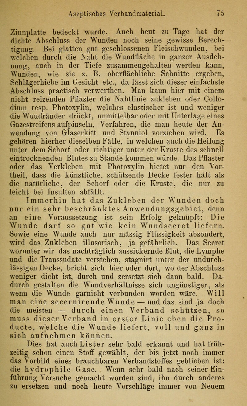 Zinnplatte bedeckt wurde. Auch heut zu Tage hat der dichte Abschluss der Wunden noch seine gewisse Berech- tigung. Bei glatten gut geschlossenen Fleischwunden, bei welchen durch die Naht die Wundfläche in ganzer Ausdeh- nung, auch in der Tiefe zusammengehalten werden kann, Wunden, wie sie z. B. oberflächliche Schnitte ergeben, Schlägerhiebe im Gesicht etc., da lässt sich dieser einfachste Abschluss practisch verwerthen. Man kann hier mit einem nicht reizenden Pflaster die Nahtlinie zukleben oder Collo- dium resp. Photoxylin, welches elastischer ist und weniger die Wuudränder drückt, unmittelbar oder mit Unterlage eines Gazestreifens aufpinseln, Verfahren, die man heute der An- wendung von Glaserkitt und Stanniol vorziehen wird. Es gehören hierher dieselben Fälle, in welchen auch die Heilung unter dem Schorf oder richtiger unter der Kruste des schnell eintrocknenden Blutes zu Stande kommen würde. Das Pflaster oder das Verkleben mit Photoxylin bietet nur den Yor- theil, dass die künstliche, schützende Decke fester hält als die natürliche, der Schorf oder die Kruste, die nur zu leicht bei Insulten abfällt. Immerhin hat das Zukleben der Wunden doch nur ein sehr beschränktes Anwendungsgebiet, denn an eine Voraussetzung ist sein Erfolg geknüpft: Die Wunde darf so gut Avie kein Wundsecret liefern. Sowie eine Wunde auch nur massig Flüssigkeit absondert, wird das Zukleben illusorisch, ja gefährlich. Das Secret worunter wir das nachträglich aussickernde Blut, die Lymphe und die Transsudate verstehen, stagnirt unter der undurch- lässigen Decke, bricht sich hier oder dort, wo der Abschluss weniger dicht ist, durch und zersetzt sich dann bald. Da- durch gestalten die Wund Verhältnisse sich ungünstiger, als wenn die Wunde garnicht verbunden worden wäre. Will man eine secernirende Wunde — und das sind ja doch die meisten — durch einen Verband schützen, so muss dieser Verband in erster Linie eben die Pro- ducte, welche die Wunde liefert, voll und ganz in sich aufnehmen können. Dies hat auch Lister sehr bald erkannt und hat früh- zeitig schon einen Stofi^ gewählt, der bis jetzt noch immer das Vorbild eines brauchbaren Verbandstoffes geblieben ist: die hydrophile Gase. Wenn sehr bald nach seiner Ein- führung Versuche gemacht worden sind, ihn durch anderes zu ersetzen und noch heute Vorschläge immer von Neuem