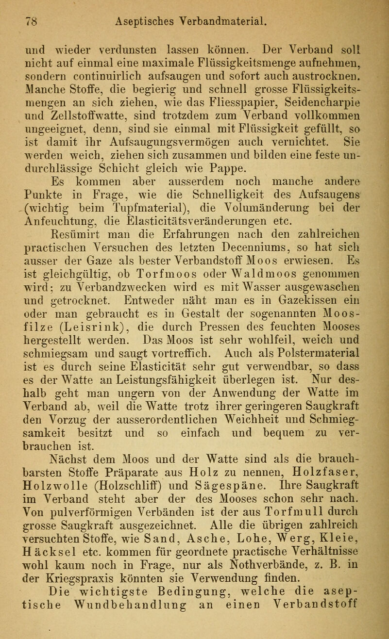 und wieder verdunsten lassen können. Der Verband soll nicht auf einmal eine maximale Flüssigkeitsmenge aufnehmen, sondern continuirlich aufsaugen und sofort auch austrocknen. Manche Stoffe, die begierig und schnell grosse Flüssigkeits- mengen an sich ziehen, wie das Fliess2)apier, Seidencharpie und ZelIstoffwatte, sind ti'otzdem zum Verband vollkommen ungeeignet, denn, sind sie einmal mit Flüssigkeit gefüllt, so ist damit ihr Aufsaugungsvermögen auch vernichtet. Sie werden weich, ziehen sich zusammen und bilden eine feste un- durchlässige Schicht gleich wie Pappe. Es kommen aber ausserdem noch manche andere Punkte in Frage, wie die Schnelligkeit des Aufsaugens -(wichtig beim Tupfmaterial), die Volumänderung bei der Anfeuchtung, die Elasticitätsveränderungen etc. Resümirt man die Erfahrungen nach den zahlreichen practischen Versuchen des letzten Decenniums, so hat sich ausser der Gaze als bester Verbandstoff'Moos erwiesen. Es ist gleichgültig, ob Torfmoos oder Waldmoos genommen wird; zu Verbandzwecken wird es mit Wasser ausgewaschen und getrocknet. Entweder näht man es in Gazekissen ein oder man gebraucht es in Gestalt der sogenannten Moos- filze (Leisrink), die durch Pressen des feuchten Mooses hergestellt werden. Das Moos ist sehr wohlfeil, weich und schmiegsam und saugt vortreffich. Auch als Polstermaterial ist es durch seine Elasticität sehr gut verwendbar, so dass es der Watte an Leistungsfähigkeit überlegen ist. Nur des- halb geht man ungern von der Anwendung der Watte im Verband ab, weil die Watte trotz ihrer geringeren Saugkraft den Vorzug der ausserordentlichen Weichheit und Schmieg- samkeit besitzt und so einfach und bequem zu ver- brauchen ist. Nächst dem Moos und der Watte sind als die brauch- barsten Stoffe Präparate aus Holz zu nennen, Holzfaser, Holzwolle (Holzschliff) und Sägespäne. Ihre Saugkraft im Verband steht aber der des Mooses schon sehr nach. Von pul verförmigen Verbänden ist der aus Torfmull durch grosse Saugkraft ausgezeichnet. Alle die übrigen zahlreich versuchten Stoffe, wie Sand, Asche, Lohe, Werg, Kleie, Häcksel etc. kommen für geordnete practische Verhältnisse wohl kaum noch in Frage, nur als Nothverbände, z. B. in der Kriegspraxis könnten sie Verwendung finden. Die wichtigste Bedingung, welche die asep- tische Wundbehandlung an einen Verbandstoff