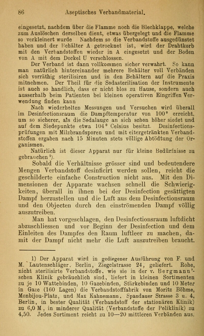 eingesetzt, nachdem über die Flamme noch die Blechklappe, welche zum Auslöschen derselben dient, etwas übergelegt und die Flamme so verkleinert warde Nachdem so die Verbandstoffe ausgedünstet haben und der l'ehälter A getrocknet ist, wird der Drahtkorb mit den Verbandstoffen wieder in A eingesetzt und der Boden von A mit dem Deckel ü verschlossen. Der Verband ist dann vollkommen sicher verwahrt. So kann man natürlich hintereinander mehrere Behälter voll Verbänden sich vorräthig sterilisiren und in den Behältern auf die Praxis mitnehmen. Der Theil für die Sodasterilisation der Instrumente ist auch so handlich, dass er nicbt blos zu Hause, sondern auch ausserhalb beim Patienten bei kleinen operativen Eingriffen Ver- wendung finden kann Nach wiederholten Messungen und Versuchen wird überall im Desinfectionsraum die Dampftemperatur von 100 erreicht, um so sicherer, als die Sedalaugc an sich schon höher siedet und auf dem Siedepunkte etwa 104 Celsius besitzt. Desinfections- prüfungen mit Milzbrandsporen und mit eitergetränkten Verband- stoffen ergaben nach 15 Minuten stets völlige Abtödtung der Or- ganismen. Natürlich ist dieser Apparat nur für kleine Bedürfnisse zu gebrauchen'). Sobald die Verhältnisse grösser sind und bedeutendere Mengen Verbandstoff desinficirt werden sollen, reicht die geschilderte einfache Construction nicht aus. Mit den Di- mensionen der Apparate wachsen schnell die Schiwierig- keiten, überall in ihnen bei der Desinfection gesättigten Dampf herzustellen und die Luft aus dem Desinfectionsraum und den Objecten durch den einströmenden Dampf völlig auszutreiben. Man hat vorgeschlagen, den Desinfectionsraum luftdicht abzuschliessen und vor Beginn der Desinfection und dem Einleiten des Dampfes den Raum luftleer zu machen, da- mit der Dampf nicht mehr die Luft auszutreiben braucht. 1) Der Apparat wird in gediegener Ausführung von F. und M. Lautenschläger, Berlin, Ziegclstrasse 24, geliefert. Rohe, nicht sterilisirte Verbandstoffe, wie sie in der v. Bergmann'- sehen Klinik gebräuchlich sind, liefert in kleinen Sortimenten zu je 10 Wattebinden, 10 Gazebinden, Stärkebinden und 10 Meter in Gaze (160 Lagen) die Verbandstofffabrik von Moritz Böhme, Monbijou-Platz, und Max Kahnemanu, Spandauer Strasse 3 u. 4, Berlin, in bester Qualität (Verbandstoff der stationären Klinik) zu 6,0 M , in minderer Qualität (Verbandstoffe der Poliklinik) zu 4,50. Jedes Sortiment reicht zu 10—20 mittleren Verbänden aus.