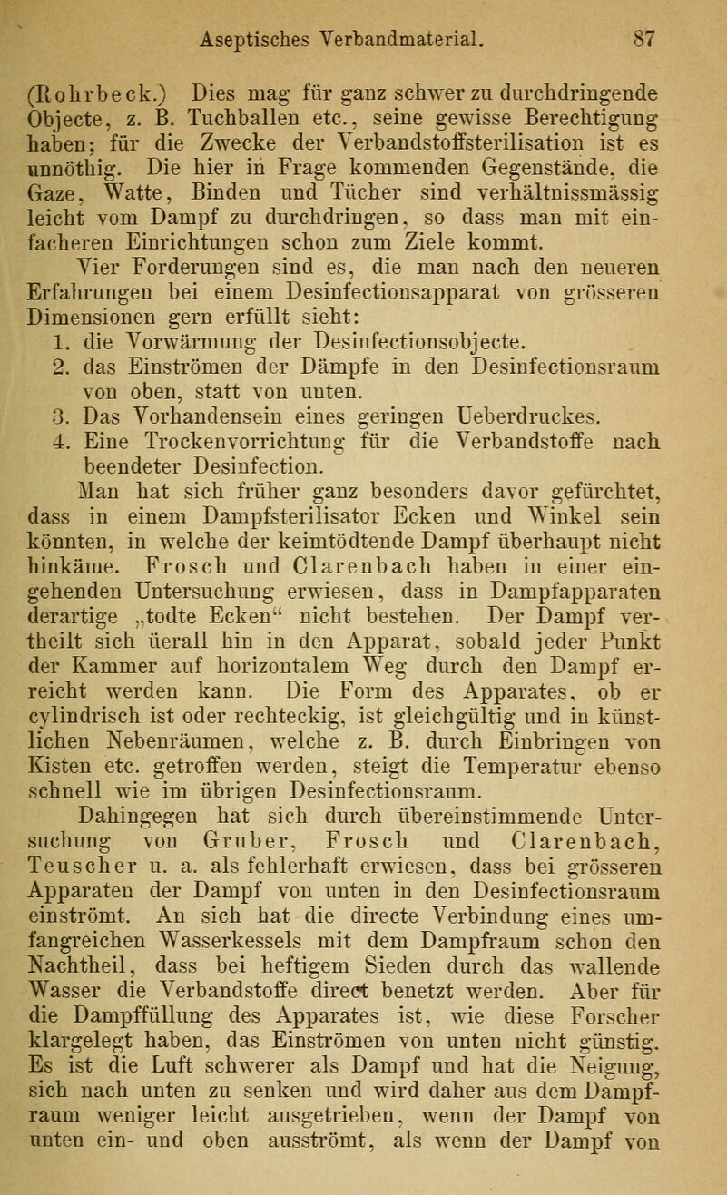 (Rohrbeck.) Dies mag für ganz schwer zu durchdringende Objecte, z. B, Tuchballen etc., seine gewisse Berechtigung haben; für die Zwecke der Yerbandstoffsterilisation ist es unnöthig. Die hier in Frage kommenden Gegenstände, die Gaze, Watte, Binden und Tücher sind verhältnissmässig leicht vom Dampf zu dm'clidringen. so dass man mit ein- facheren Einrichtungen schon zum Ziele kommt. Vier Forderungen sind es, die man nach den neueren Erfahrungen bei einem Desinfectionsapparat von grösseren Dimensionen gern erfüllt sieht: 1. die Vorwärmung der Desinfectionsobjecte. 2. das Einsti'ömen der Dämpfe in den Desinfectionsraum von oben, statt von unten. 3. Das Vorhandensein eines geringen Ueberdruckes. 4. Eine Trocken Vorrichtung für die Verbandstoffe nach, beendeter Desinfection. Man hat sich früher ganz besonders davor gefürchtet, dass in einem Dampfsterilisator Ecken und Winkel sein könnten, in welche der keimtödtende Dampf überhaupt nicht hinkäme. Frosch und Ciarenbach haben in einer ein- gehenden Untersuchung erwiesen, dass in Dampfapparaten derartige „todte Ecken-' nicht bestehen. Der Dampf ver- theilt sich üerall hin in den Apparat, sobald jeder Punkt der Kammer auf horizontalem Weg durch den Dampf er- reicht werden kann. Die Form des Apparates, ob er cylindrisch ist oder rechteckig, ist gleichgültig und in künst- lichen Nebenräumen, welche z. B. durch Einbringen von Kisten etc. getroffen werden, steigt die Temperatur ebenso schnell wie im übrigen Desinfectionsraum. Dahingegen hat sich durch übereinstimmende Unter- suchung von Gruber, Frosch und Ciarenbach, Teuscher u. a. als fehlerhaft erwiesen, dass bei grösseren Apparaten der Dampf von unten in den Desinfectionsraum einströmt. An sich hat die directe Verbindung eines um- fangreichen Wasserkessels mit dem Dampfi'aum schon den Nachtheil, dass bei heftigem Sieden durch das wallende Wasser die Verbandstoffe direct benetzt werden. Aber für die Dampffüllung des Apparates ist, wie diese Forscher klargelegt haben, das Einströmen von unten nicht günstig. Es ist die Luft schwerer als Dampf und hat die Neigung, sich nach unten zu senken und wird daher aus dem Dampf- raum weniger leicht ausgetrieben, wenn der Dampf von unten ein- und oben ausströmt, als wenn der Dampf von