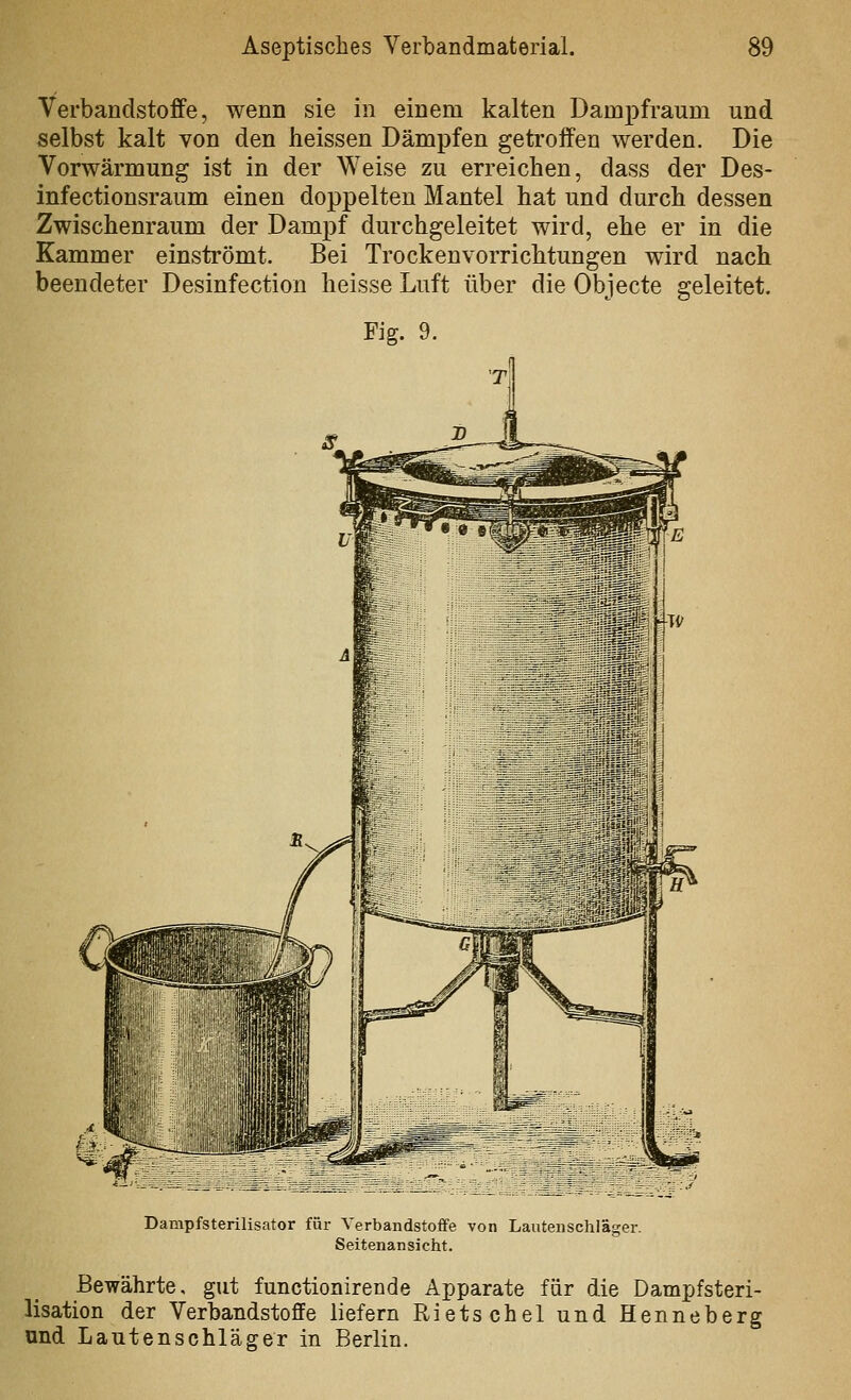 Verbandstoffe, wenn sie in einem kalten Dampfraum und selbst kalt von den heissen Dämpfen getroffen werden. Die Vorwärmung ist in der Weise zu erreichen, dass der Des- infectionsraum einen doppelten Mantel bat und durch dessen Zwischenraum der Dampf durchgeleitet wird, ehe er in die Kammer einströmt. Bei Trockenvorrich.tungen wird nach beendeter Desinfection heisse Luft über die Objecte geleitet. Dampfsterilisator für Verbandstoffe von Lautenschläger. Seitenansicht. Bewährte, gut functionirende Apparate für die Dampfsteri- lisation der Verbandstoffe liefern Rietschel und Henneberg und Lantenschläger in Berlin.