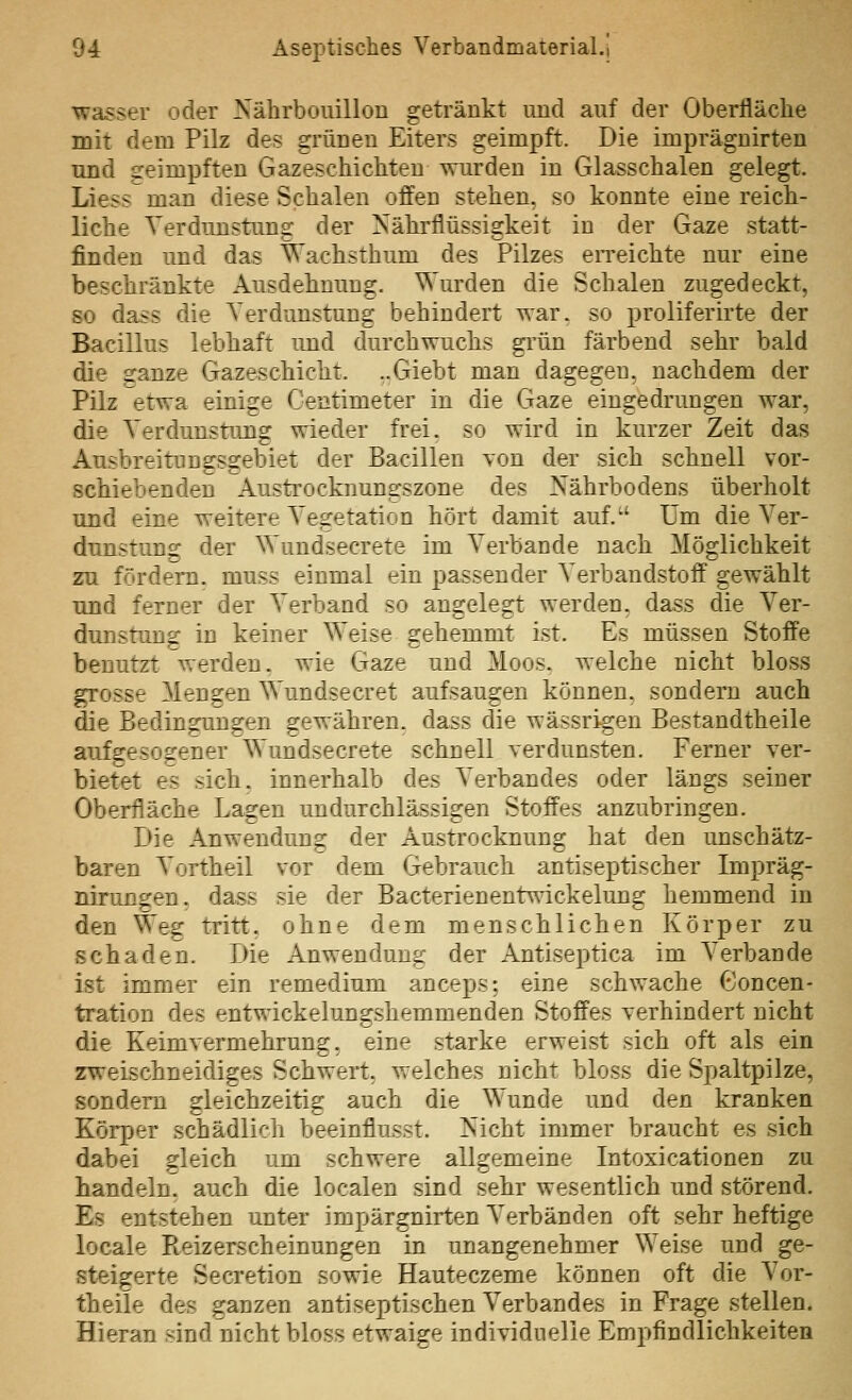 Wasser oder Nährbouillon getränkt und auf der Oberfläche mit dem Pilz des grünen Eiters geimpft. Die imprägnirten und geimpften Gazeschichteu wurden in Glasschalen gelegt. Liess man diese Schalen offen stehen, so konnte eine reich- liche Verdunstung der Nähi'flüssigkeit in der Gaze statt- finden und das Wachsthum des Pilzes eiTeichte nur eine beschränkte Ausdehnung. Wurden die Schalen zugedeckt, so dass die Verdunstung behindert war, so proliferirte der Bacillus lebhaft und durchwuchs grün färbend sehr bald die ganze Gazeschicht. ,,Giebt man dagegen, nachdem der Pilz etwa einige Centimeter in die Gaze eingedrungen war, die Verdunstung wieder frei, so wird in kurzer Zeit das Ausbreitungsgebiet der Bacillen Yon der sich schnell vor- schiebenden Austrocknun2:szone des Nährbodens überholt und eine weitere Vegetation hört damit auf. Um die Ver- dunstung der Wundsecrete im V^erbande nach Möglichkeit zu fördern, muss einmal ein passender Verbandstoff gewählt und ferner der Verband so angelegt werden, dass die Ver- dunstung; in keiner Weise gehemmt ist. Es müssen Stoffe benutzt werden, wie Gaze und Moos, welche nicht bloss grosse Mengen Wundsecret aufsaugen können, sondern auch die Bedingungen gewähren, dass die wässr%en Bestandtheile auf^esog:ener Wundsecrete schnell verdunsten. Ferner ver- bietet es sich, innerhalb des Verbandes oder längs seiner Oberfläche Lagen undurchlässigen Stoffes anzubringen. Die Anwendung der Austrocknung hat den unschätz- baren Vortheil vor dem Gebrauch antiseptischer Impräg- nirungen. dass sie der Bacterienentwickelung hemmend in den Weg tritt, ohne dem menschlichen Körper zu schaden. Die Anwendung der Antiseptica im Verbände ist immer ein remedium anceps; eine schwache Concen- tration des entwickelungshemmenden Stoffes verhindert nicht die Keimvermehrung, eine starke erweist sich oft als ein zweischneidiges Schwert, welches nicht bloss die Spaltpilze, sondern gleichzeitig auch die Wunde und den kranken Körper schädlich beeinflusst. Nicht immer braucht es sich dabei gleich um schwere allgemeine Intoxicationen zu handeln, auch die localen sind sehr wesentlich und störend. Es entstehen unter impärgnirten Verbänden oft sehr heftige locale Pteizerscheinungen in unangenehmer Weise und ge- steigerte Secretion sowie Hauteczeme können oft die Vor- theile des ganzen antiseptischen Verbandes in Frage stellen. Hieran sind nicht bloss etwaige individuelle Empfindlichkeiten