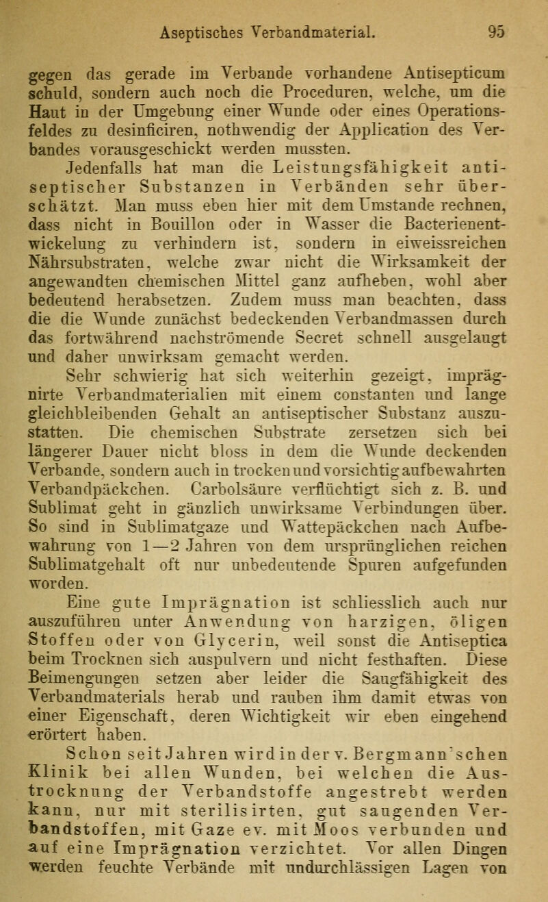 gegen das gerade im Verbände vorhandene Antisepticum schuld, sondern auch noch die Proceduren, welche, um die Haut in der Umgebung einer Wunde oder eines Operations- feldes zu desinficiren, nothwendig der Application des Ver- bandes vorausgeschickt werden mussten. Jedenfalls hat man die Leistungsfähigkeit anti- septischer Substanzen in Verbänden sehr über- schätzt. Man muss eben hier mit dem Umstände rechnen, dass nicht in Bouillon oder in Wasser die Bacterienent- wickeluns; zu verhindern ist. sondern in eiweissreichen Nährsubstraten, welche zwar nicht die Wirksamkeit der angewandten chemischen Mittel ganz aufheben, wohl aber bedeutend herabsetzen. Zudem muss man beachten, dass die die Wunde zunächst bedeckenden Verbandmassen durch das fortwährend nachströmende Secret schnell ausgelaugt und daher unwirksam gemacht werden. Sehr schwierig hat sich weiterhin gezeigt, impräg- nirte Verbandmaterialien mit einem constanten und lange gleichbleibenden Gehalt an antiseptischer Substanz auszu- statten. Die chemischen Substrate zersetzen sich bei längerer Dauer nicht bloss in dem die Wunde deckenden Verbände, sondern auch in ti'ocken und vorsichtig aufbewahrten Verbandpäckchen. Carbolsäure verflüchtigt sich z. B. und Sublimat geht in gänzlich unwirksame Verbindungen über. So sind in Sublimatgaze und Wattepäckchen nach Aufbe- wahrung von 1—2 Jahren von dem ursprünglichen reichen Sublimatgehalt oft nur unbedeutende Spuren aufgefimden worden. Eine gute Imprägnation ist schliesslich auch nur auszuführen unter Anwendung von harzigen, öligen Stoffen oder von Glycerin, weil sonst die Antiseptica beim Trocknen sich auspulvern und nicht festhaften. Diese Beimengungen setzen aber leider die Saugfähigkeit des Verbandmaterials herab und rauben ihm damit etwas von einer Eigenschaft, deren Wichtigkeit wir eben eingehend erörtert haben. Schon seit Jahren wird in der v. Bergmännischen Klinik bei allen Wunden, bei welchen die Aus- trocknung der Verbandstoffe angestrebt werden kann, nur mit sterilis irten. gut saugenden Ver- bandstoffen, mit Gaze ev. mit Moos verbunden und auf eine Imprägnation verzichtet. Vor allen Dingen w.erden feuchte Verbände mit undurchlässigen Lagen von