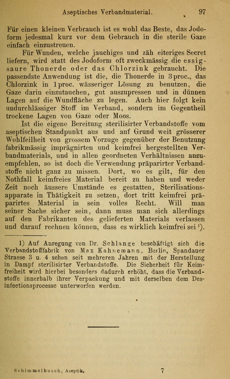 Für einen kleinen Verbrauch ist es wohl das Beste, das Jodo- form jedesmal kurz vor dem Gebrauch in die sterile Gaze einfach einzustreuen. Für Wunden, welche jauchiges und zäh eiteriges Secret liefern, wird statt des Jodoform oft zweckmässig die essig- saure Thonerde oder das Chlorzink gebraucht. Die passendste Anwendung ist die, die Thonerde in Sproc, das Chlorzink in Iproc. wässeriger Lösung zu benutzen, die Gaze darin einzutauchen, gut auszupressen und in dünnen Lagen auf die Wundfläche zu legen. Auch hier folgt kein undurchlässiger Stoft im Verband, sondern im Gegentheil trockene Lagen von Gaze oder Moos. Ist die eigene Bereitung sterilisirter Verbandstoffe vom aseptischen Standpunkt aus und auf Grund weit grösserer Wohlfeilheit von grossem Vorzuge gegenüber der Benutzung fabrikmässig imprägnirten und keimfrei hergestellten Ver- bandmaterials, und in allen geordneten Verhältnissen anzu- empfehlen, so ist doch die Verwendung präparirter Verband- stoffe nicht ganz zu missen. Dort, wo es gilt, für den Nothfall keimfreies Material bereit zu haben und weder Zeit noch äussere Umstände es gestatten, Sterilisations- apparate in Thätigkeit zu setzen, dort tritt keimfrei prä- parirtes Material in sein volles Recht. Will man seiner Sache sicher sein, dann muss man sich allerdings auf den Fabrikanten des gelieferten Materials verlassen und darauf rechnen können, dass es wirklich keimfrei sei ^). 1) Auf Anregung von Dr. Sohlangre beschäftigt sieb die Verbandstofffabrik von Max Kahnemana, Berlin, Spandauer Strasse 3 u. 4 schon seit mehreren Jahren mit der Herstellung in Dampf sterilisirter Verbandstoffe. Die Sicherheit für Keim- freiheit wird hierbei besonders dadurch erhöht, dass die Verband- stoffe innerhalb ihrer Verpackung und mit derselben dem Des- infectionsprocessc unterworfen werden. Schimmelbusch, Aseptik«