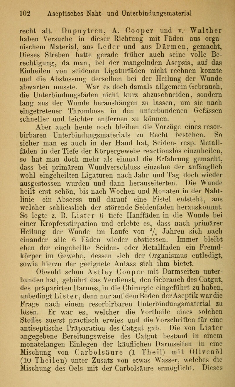 recht alt. Dupuytren, A. Cooper und v. Walther haben Versuche in dieser Richtung mit Fäden aus orga- nischem Material, aus Leder und aus Därmen, gemacht. Dieses Sti-eben hatte gerade früher auch seine volle Be- rechtigung, da man, bei der mangelnden Asepsis, auf das Einheilen von seidenen Ligaturfäden nicht rechnen konnte und die Abstossung derselben bei der Heilung der Wunde abwarten musste. War es doch damals allgemein Gebrauch, die Unterbindungsfäden nicht kurz abzuschneiden, sondern lang aus der Wunde heraushängen zu lassen, um sie nach eingetretener Thrombose in den unterbundenen Gefässen schneller und leichter entfernen zu können. Aber auch heute noch bleiben die Vorzüge eines resor- birbaren Unterbindungsmaterials zu Recht bestehen. So sicher man es auch in der Hand hat, Seiden- resp. Metall- fäden in der Tiefe der Körpergewebe reactionslos einzuheilen, so hat man doch mehr als einmal die Erfahrung gemacht, dass bei primärem Wundverschluss einzelne der anfänglich wohl eingeheilten Ligaturen nach Jahr und Tag doch wieder ausgestosseu wurden und dann herauseiterten. Die Wunde heilt erst schön, bis nach Wochen und Monaten in der Naht- linie ein Abscess unü darauf eine Fistel entsteht, aus welcher schliesslich der störende Seidenfaden herauskommt. So legte z. B. Li st er 6 tiefe Hanffäden in die Wunde bei einer Kropfexstirpation und erlebte es, dass nach primärer Heilung der Wunde im Laufe von 74 Jahren sich nach einander alle 6 Fäden wieder abstiessen. Immer bleibt eben der eingeheilte Seiden- oder Metallfaden ein Fremd- körper im Gewebe, dessen sich der Organismus entledigt, sowie hierzu der geeignete Anlass sich ihm bietet. Obwohl schon Astley Cooper mit Darmseiten unter- bunden hat, gebührt das Verdienst, den Gebrauch des Catgut, des präparirten Darmes, in die Chirurgie eingeführt zu haben, unbedingt Lister, denn nur auf demBoden der Aseptik war die Frage nach einem resorbirbaren Unterbindungsmaterial zu lösen. Er war es, welcher die Vortheile eines solchen Stoffes zuerst practisch erwies und die Vorschriften für eine antiseptische Präparation des Catgut gab. Die von Lister angegebene Bereitungsweise des Catgut bestand in einem monatelangen Einlegen der käuflichen Darmseiten in eine Mischung von Carbolsäure (1 Theil) mit Olivenöl (10 Theilen) unter Zusatz von etwas Wasser, welches die Mischung des Oels mit der Carbolsäure ermöglicht. Dieses