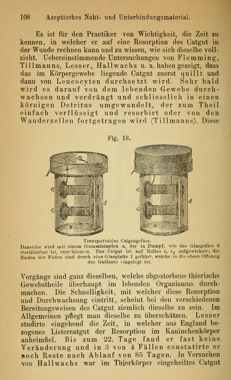 Es ist für den Practiker von Wichtigkeit, die Zeit zu kennen, in welcher er auf eine Resorption des Catgut in der Wunde rechnen kann und zu wissen, wie sich dieselbe voll- zieht, üebereinstimmende Untersuchungen von Flemming, Tillmanns, Lesser, Hallwachs u. a. haben gezeigt, dass das im Körpergewebe liegende Catgut zuerst quillt und dann von Leucocyten durchsetzt wird. Sehr bald wird es darauf von dem lebenden Gewebe durch- wachsen und verdrängt und schliesslich in einen körnigen Detritus umgewandelt, der zum Theil einfach verllüssigt und resorbirt oder von den Wanderzellen fortgetragen wird (Tillmanns). Diese Fig. 16. Transportables Catgutgefäss. Dasselbe wird mit einem Gummistopfen a, der in Dampf, wie das Glasgefäss d 8teriiisirbar ist, vers'-liloss'^n. Das Catgut ist auf Rollen c, C2 aufgewickelt; die Enden der Fäden sind durch eine Glasplatte f geführ»^, welche in die obere OiJnung des Gefässes eingelegt ist. Vorgänge sind ganz dieselben, welche abgestorbene thierische Gewebstheile überhaupt im lebenden Organismus durch- machen. Die Schnelligkeit, mit welcher diese Resorption und Durchwachsung eintritt, scheint bei den verschiedenen Bereitungsweisen des Catgut ziemlich dieselbe zu sein. Im Allgemeinen pflegt man dieselbe zu überschätzen. Lesser studirte eingehend die Zeit, in welcher aus England be- zogenes Listercatgut der Resorption im Kaninchenkörper anheimfiel. Bis zum 22. Tage fand er fast keine Veränderung und in 3 von 4 Fällen constatirte er Hoch Reste nach Ablauf von 85 Tagen. In Versuchen von Hallwachs war im Thjerkörper eingeheiltes Catgut