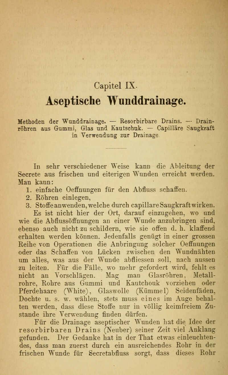 Aseptische Wunddrainage. Methoden der Wunddrainage. — Resorbirbare Drains. — Drain- rohren aus Gummi, Glas und Kautschuk. — Capilläre Saugkraft in Verwendung zur Drainage In sehr yerschiedener Weise kann die Ableitung der Secrete aus frischen und eiterigen Wunden erreicht werden. Man kann: 1. einfache Oeffuungen für den Abfluss schaffen. 2. Röhren einlegen, 3. Stoffe anwenden, welche durch capilläre Saugkraft wirken. Es ist nicht hier der Ort, darauf einzugehen, wo und wie die Abflussöff'uungen an einer Wunde anzubringen sind, ebenso auch nicht zu schildern, wie sie offen d. h. klaffend erhalten werden können. Jedenfalls genügt in einer grossen Reihe von Operationen die Anbringung solcher Oeffnungen oder das Schaffen von Lücken zwischen den Wundnähten um alles, was aus der Wunde abfliessen soll, nach aussen zu leiten. Für die Fälle, wo mehr gefordert wird, fehlt es nicht an Vorschlägen. Mag man Glasröhren. Metall- rohre, Rohre aus Gummi und Kautchouk vorziehen oder Pferdehaare (White), Glaswolle (Kümmel) Seidenfäden, Dochte u. s. w. wählen, stets muss eines im Auge behal- ten werden, dass diese Stoffe nur in völlig keimfreiem Zu- stande ihre Verwendung finden dürfen. Für die Drainage aseptischer Wunden hat die Idee der resorbirbaren Drains (Xeuber) seiner Zeit viel Anklang gefunden. Der Gedanke hat in der That etwas einleuchten- des, dass man zuerst dm'ch ein ausreichendes Rohr in der fi-ischen Wunde für Secretabfluss sorgt, dass dieses Rohr