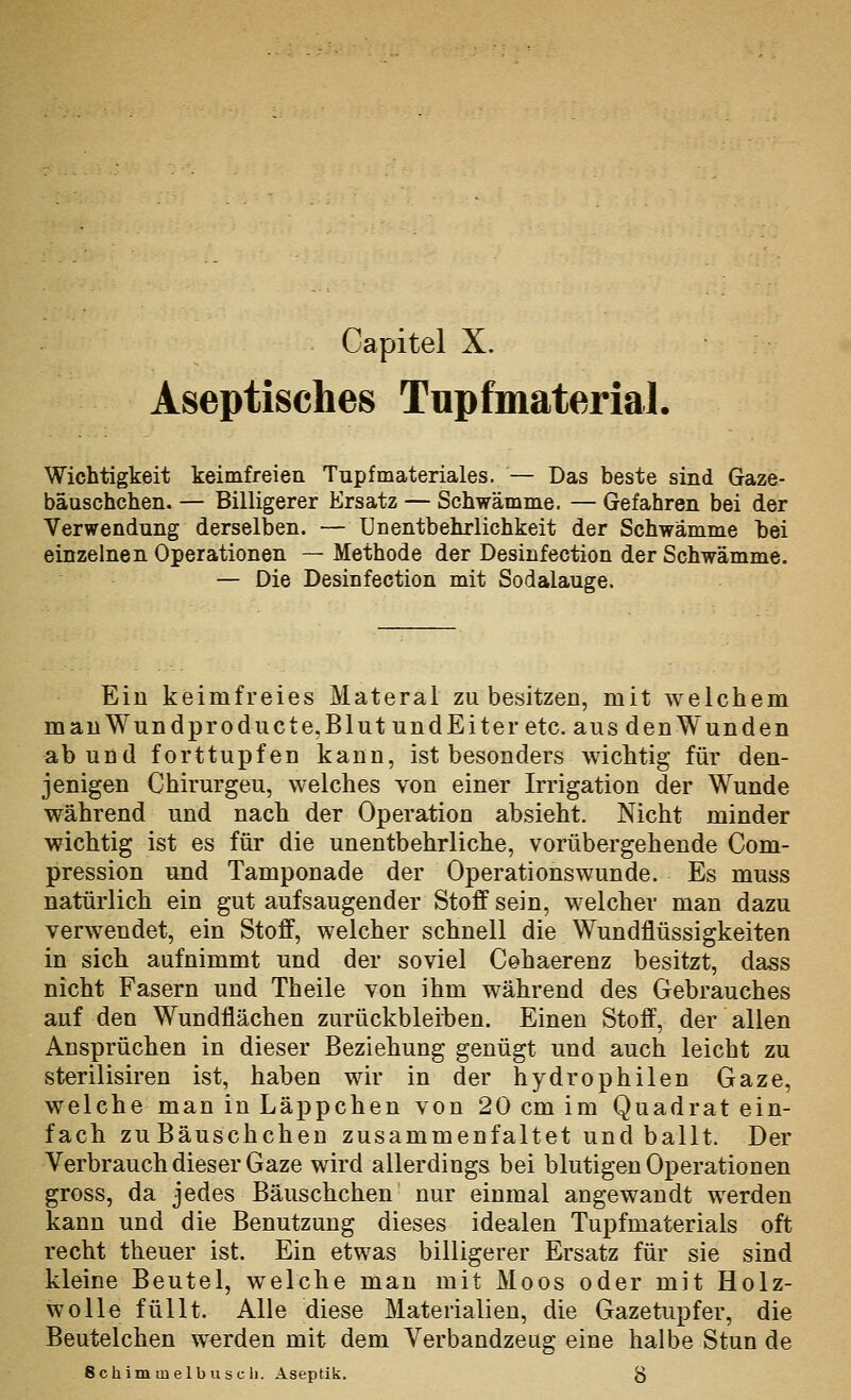 Aseptisches Tnpfmaterial. Wichtigkeit keimfreien Tupfmateriales. — Das beste sind Gaze- bäuschchen. — Billigerer Ersatz — Schwämme. — Gefahren bei der Verwendung derselben. — ünentbehrlichkeit der Schwämme hei einzelnen Operationen — Methode der Desinfection der Schwämme. — Die Desinfection mit Sodalauge. Ein keimfreies Materal zu besitzen, mit welchem mauWundproducte.BlutundEiter etc. aus denWunden ab und forttupfen kann, ist besonders wichtig für den- jenigen Chirurgeu, welches von einer Irrigation der Wunde während und nach der Operation absieht. Nicht minder wichtig ist es für die unentbehrlicke, vorübergehende Com- pression und Tamponade der Operations wunde. Es muss natürlicli ein gut aufsaugender Stoff sein, welcher man dazu verwendet, ein Stoff, welcher schnell die Wundflüssigkeiten in sich aufnimmt und der soviel Cehaerenz besitzt, dass nicht Fasern und Theile von ihm während des Gebrauches auf den Wundflächen zurückbleiben. Einen Stoff, der allen Ansprüchen in dieser Beziehung genügt und auch leicht zu sterilisiren ist, haben wir in der hydrophilen Gaze, welche man in Läppchen von 20 cm im Quadrat ein- fach zuBäuschchen zusammenfaltet und ballt. Der Verbrauch dieser Gaze wird allerdings bei blutigen Operationen gross, da jedes Bäuschchen nur einmal angewandt werden kann und die Benutzung dieses idealen Tupfmaterials oft recht theuer ist. Ein etwas billigerer Ersatz für sie sind kleine Beutel, welche man mit Moos oder mit Holz- wolle füllt. Alle diese Materialien, die Gazetupfer, die Beutelchen werden mit dem Verbandzeug eine halbe Stun de Schimmelblisch. Aseptik. g