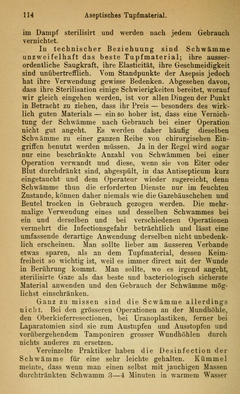 im Dampf sterilisirt und werden nach jedem Gebrauch vernichtet. In technischer Beziehuung sind Schwämme unzweifelhaft das beste Tupfmaterial; ihre ausser- ordentliche Saugkraft, ihre Elasticität, ihre Geschmeidigkeit sind unübertrefflich. Vom Standpunkte der Asepsis jedoch hat ihre Verwendung gewisse Bedenken. Abgesehen davon, dass ihre Sterilisation einige Schwierigkeiten bereitet, worauf wir gleich eingehen werden, ist vor allen Dingen der Punkt in Betracht zu ziehen, dass ihr Preis — besonders des wirk- lich guten Materials — ein so hoher ist, dass eine Vernich- tung der Schwämme nach Gebrauch bei einer Operation nicht gut angeht. Es werden daher häufig dieselben Sch^^ämme zu einer ganzen Reihe von chirurgischen Ein- griffen benutzt werden müssen. Ja in der Regel wird sogar nur eine beschränkte Anzahl von Schwämmen bei einer Operation verwandt und diese, wenn sie von Eiter oder Blut durchdränkt sind, abgespült, in das Antisepticum kurz eingetaucht und dem Operateur wieder zugereicht, denn Schwämme thun die erforderten Dienste nur im feuchten Zustande, können daher niemals wie die Gazebäuschchen und Beutel ti'ocken in Gebrauch gezogen werden. Die mehr- malige Verwendung eines und desselben Schwammes bei ein und derselben und bei verschiedenen Operationen vermehrt die Infectionsgefahr beträchtlich und lässt eine umfassende derartige Anwendung derselben nicht unbedenk- lich erscheinen. Man sollte lieber am äusseren Verbände etwas sparen, als an dem Tupfmaterial, dessen Keim- freiheit so wichtig ist, weil es immer direct mit der Wunde in Berührung kommt. Man sollte, wo es irgend angeht, sterilisirte Gaze als das beste und bacterio logisch sicherste Material anwenden und den Gebrauch der Schwämme mög- lichst einschränken. Ganz zu missen sind die Scw^ämme allerdings nicht. Bei den grösseren Operationen an der Mundhöhle, den Oberkieferresectionen, bei Uranoplastiken, ferner bei Laparatomien sind sie zum Austupfen und Ausstopfen und vorübergehendem Tamponiren gi'osser Wundhöhlen durch nichts anderes zu ersetzen. Vereinzelte Praktiker haben die Desinfection der Schwämme für eine sehr leichte gehalten. Kümmel meinte, dass wenn man einen selbst mit jauchigen Massen durchtränkten Schwamm 3—4 Minuten in warmem Wasser